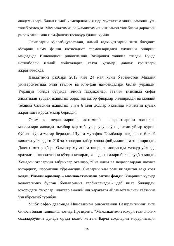 академиялари билан илмий хамкорликни янада мустахкамлашни замонни ўзи
талаб этмоқда. Мамлакатимиз ва жамиятимизнинг замон талаблари даражаси
ривожланишини илм-фансиз тасаввур қилиш қийин. 
Олимларни  қўллаб-қувватлаш,  илмий  тадқиқотларни  янги  босқичга
кўтариш  илму  фанни  иқтисодиёт  тармоқларидаги  улушини  ошириш
мақсадида  Инновацион  ривожланиш  Вазирлиги  ташкил  этилди.  Бунда
истиқболли  илмий  лойиҳаларга  катта  ҳажмда  давлат  грантлари
ажратилмоқда. 
Давлатимиз  раҳбари  2019  йил  24  май  куни  Ўзбекистон  Миллий
университетида  олий  таълим  ва  илм-фан  намоёндалари  билан  учрашди.
Учрашув  чоғида  бугунда  илмий  тадқиқотлар,  таълим  тизимида  сифат
жиҳатидан тубдан яхшилаш борасида қатор фикрлар билдирилди ва моддий
техника базасини яхшилаш учун 6 млн доллар ҳажмида молиявий кўмак
ажратишга кўрсатмалар берилди.
Олим  ва  педагогларнинг  ижтимоий  
 шароитларини  яхшилаш
масалалари алоҳида эътибор қаратиб, улар учун кўп қаватли уйлар қуриш
бўйича кўрсатмалар берилди. Шунга мувофиқ Талабалар шаҳарчаси 6 та 9
қаватли уйлардаги 216 та хонадош тайёр холда фойдаланишга топширилди.
Давлатимиз раҳбари Олмазор мусанига ташрифи доирасида мазкур уйларда
яратилган шароитларни кўздан кечирди, хонадон эгалари билан суҳбатлашди.
Хонадон эгаларини табриклар эканлар, “Биз олим ва педагоглардан натижа
кутардигу, шароитини сўрамасдик. Сизларни ҳам рози қиладиган вақт соат
келди. Илмли одамлар – мамлакатимизни олтин фонди. Уларнинг қўлида
келажагимиз  бўлган  болаларимиз  тарбияланади”-  деб  ният  билдирди.
юқоридаги фикрлар, ниятлар амалий иш харакатга айланаётганлиги хаётнинг
ўзи кўрсатиб турибди.
Ушбу сафар давомида Инновацион ривожланиш Вазирлигининг янги
биноси билан танишиш чоғида Президент: “Мамлакатимиз юқори технологик
соҳаларбўйича дунёда ортда қолиб кетган. Барча соҳаларни модернизация
16
