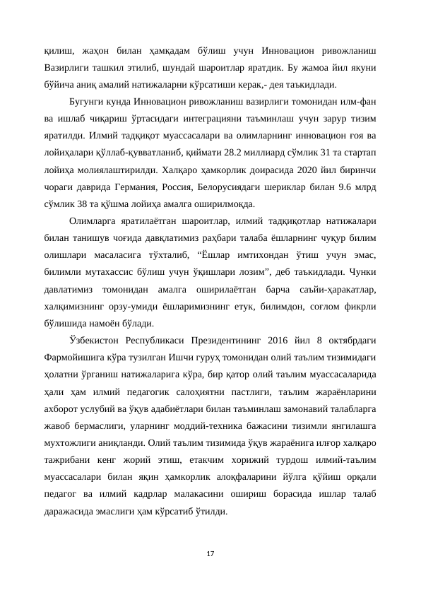 қилиш,  жаҳон  билан  ҳамқадам  бўлиш  учун  Инновацион  ривожланиш
Вазирлиги ташкил этилиб, шундай шароитлар яратдик. Бу жамоа йил якуни
бўйича аниқ амалий натижаларни кўрсатиши керак,- дея таъкидлади.
Бугунги кунда Инновацион ривожланиш вазирлиги томонидан илм-фан
ва ишлаб чиқариш ўртасидаги интеграцияни таъминлаш учун зарур тизим
яратилди. Илмий тадқиқот муассасалари ва олимларнинг инновацион ғоя ва
лойиҳалари қўллаб-қувватланиб, қиймати 28.2 миллиард сўмлик 31 та стартап
лойиҳа молиялаштирилди. Халқаро ҳамкорлик доирасида 2020 йил биринчи
чораги даврида Германия, Россия, Белорусиядаги шериклар билан 9.6 млрд
сўмлик 38 та қўшма лойиҳа амалга оширилмоқда.
Олимларга  яратилаётган  шароитлар,  илмий  тадқиқотлар  натижалари
билан танишув чоғида давқлатимиз раҳбари талаба ёшларнинг чуқур билим
олишлари  масаласига  тўхталиб,  “Ёшлар  имтихондан  ўтиш  учун  эмас,
билимли мутахассис бўлиш учун ўқишлари лозим”, деб таъкидлади. Чунки
давлатимиз  томонидан  амалга  оширилаётган  барча  саъйи-ҳаракатлар,
халқимизнинг орзу-умиди ёшларимизнинг етук, билимдон, соғлом фикрли
бўлишида намоён бўлади.
Ўзбекистон  Республикаси  Президентининг  2016  йил  8  октябрдаги
Фармойишига кўра тузилган Ишчи гуруҳ томонидан олий таълим тизимидаги
ҳолатни ўрганиш натижаларига кўра, бир қатор олий таълим муассасаларида
ҳали  ҳам  илмий  педагогик  салоҳиятни  пастлиги,  таълим  жараёнларини
ахборот услубий ва ўқув адабиётлари билан таъминлаш замонавий талабларга
жавоб бермаслиги, уларнинг моддий-техника бажасини тизимли янгилашга
мухтожлиги аниқланди. Олий таълим тизимида ўқув жараёнига илғор халқаро
тажрибани  кенг  жорий  этиш,  етакчим  хорижий  турдош  илмий-таълим
муассасалари  билан  яқин  ҳамкорлик  алоқфаларини  йўлга  қўйиш  орқали
педагог  ва  илмий  кадрлар  малакасини  ошириш  борасида  ишлар  талаб
даражасида эмаслиги ҳам кўрсатиб ўтилди.
17
