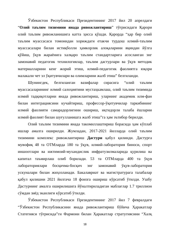 Ўзбекистон  Республикаси  Президентининг  2017  йил  20  апрелдаги
“Олий  таълим  тизимини  янада  ривожлантириш”  тўғрисидаги  Қарори
олий таълим ривожланишига катта ҳисса қўшди. Қарорда “ҳар бир олий
таълим  муассасаси  томонидан  хориждаги  етакчи  турдош  илмий-таълим
муассасалари  билан  истиқболли  ҳамкорлик  алоқаларини  яқиндан  йўлга
қўйиш,  ўқув  жараёнига  халқаро  таълим  стандартларига  асосланган  энг
замонавий  педагогик  технилогиялар,  таълим  дастурлари  ва  ўқув  методик
материалларини  кенг  жорий  этиш,  илмий-педагогик  фаолиятга  юқори
малакали чет эл ўқитувчилари ва олимларини жалб этиш” белгиланди.
Шунингдек,  белгиланган  вазифалар  сирасига  “олий  таълим
муассасаларининг илмий салоҳиятини мустаҳкамлаш, олий таълим тизимида
илмий тадқиқотларни  янада  ривожлантириш,  уларнинг  академик илм-фан
билан  интеграциясини  кучайтириш,  профессор-ўқитувчилар  таркибининг
илмий  фаолияти  самарадорлигини  ошириш,  иқтидорли  талаба  ёшларни
илмий фаолият билан шуғулланишга жалб этиш”га ҳам эътибор берилди.
Олий таълим тизимини янада такомиллаштириш борасида ҳам кўплаб
ишлар  амалга  оширилди.  Жумладан,  2017-2021  йилларда  олий  таълим
тизимини  комплекс  ривожлантириш  Дастури қабул  қилинди.  Дастурга
мувофиқ 48 та ОТМларда 180 та ўқув, илмий-лаборатория биноси, спорт
иншоотлари  ва  ижтимоий-мухандислик  инфратузилмаларида  қурилиш  ва
капитал  таъмирлаш  олиб  борилади.  53  та  ОТМларда  400  та  ўқув
лабораториялари  босқичма-босқич  энг  замонавий  ўқув-лаборатория
ускуналари билан  жиҳозланади.  Бакалавриат  ва  магистратурага  талабалар
қабул қилишни 2021 йилгача 18 фоизга ошириш кўрсатиб ўтилди. Ушбу
Дастурнинг амалга оширилишига йўналтириладиган маблағлар 1.7 триллион
сўмдан зиёд эканлиги кўрсатиб ўтилди.
Ўзбекистон  Республикаси  Президентининг  2017  йил  7  февралдаги
“Ўзбекистон  Республикасини  янада  ривожлантириш  бўйича  Ҳаракатлар
Статегияси тўғрисида”ги Фармони билан Ҳаракатлар стратугиясини “Халқ
18
