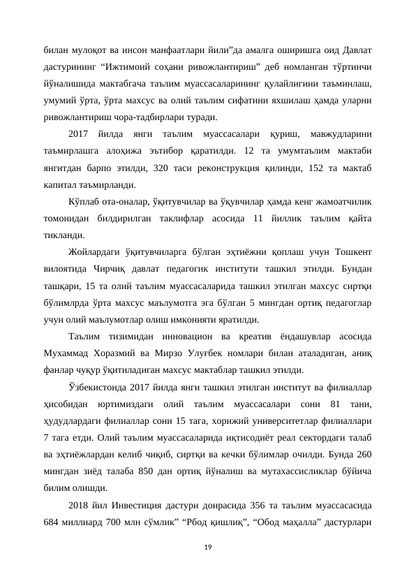 билан мулоқот ва инсон манфаатлари йили”да амалга оширишга оид Давлат
дастурининг “Ижтимоий соҳани ривожлантириш” деб номланган тўртинчи
йўналишида мактабгача таълим муассасаларининг қулайлигини таъминлаш,
умумий ўрта, ўрта махсус ва олий таълим сифатини яхшилаш ҳамда уларни
ривожлантириш чора-тадбирлари туради.
2017  йилда  янги  таълим  муассасалари  қуриш,  мавжудларини
таъмирлашга  алоҳижа  эътибор  қаратилди.  12  та  умумтаълим  мактаби
янгитдан  барпо  этилди,  320  таси  реконструкция  қилинди,  152  та  мактаб
капитал таъмирланди.
Кўплаб ота-оналар, ўқитувчилар ва ўқувчилар ҳамда кенг жамоатчилик
томонидан  билдирилган  таклифлар  асосида  11  йиллик  таълим  қайта
тикланди.
Жойлардаги  ўқитувчиларга  бўлган  эҳтиёжни  қоплаш  учун  Тошкент
вилоятида  Чирчиқ  давлат  педагогик  институти  ташкил  этилди.  Бундан
ташқари, 15 та олий таълим муассасаларида ташкил этилган махсус сиртқи
бўлимлрда ўрта махсус маълумотга эга бўлган 5 мингдан ортиқ педагоглар
учун олий маълумотлар олиш имконияти яратилди.
Таълим  тизимидан  инновацион  ва  креатив  ёндашувлар  асосида
Мухаммад Хоразмий ва Мирзо Улуғбек номлари билан аталадиган, аниқ
фанлар чуқур ўқитиладиган махсус мактаблар ташкил этилди.
Ўзбекистонда 2017 йилда янги ташкил этилган институт ва филиаллар
ҳисобидан  юртимиздаги  олий  таълим  муассасалари  сони  81  тани,
ҳудудлардаги филиаллар сони 15 тага, хорижий университетлар филиаллари
7 тага етди. Олий таълим муассасаларида иқтисодиёт реал сектордаги талаб
ва эҳтиёжлардан келиб чиқиб, сиртқи ва кечки бўлимлар очилди. Бунда 260
мингдан зиёд талаба 850 дан ортиқ йўналиш ва мутахассисликлар бўйича
билим олишди.
2018 йил Инвестиция дастури доирасида 356 та таълим муассасасида
684 миллиард 700 млн сўмлик” “Рбод қишлиқ”, “Обод маҳалла” дастурлари
19
