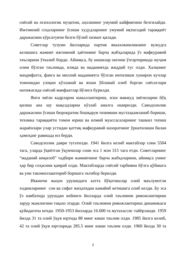 сиёсий ва психологик муҳитни, аҳолининг умумий кайфиятини белгилайди.
Ижтимоий соҳаларнинг ўсиши худудларнинг умумий иқтисодий тараққиёт
даражасини кўрсатувчи белги бўлиб хизмат қилади.
Советлар  тузуми  йилларида  партия  яккахокимликнинг  вужудга
келишига жамият ижтимоий ҳаётининг барча жабҳаларида ўз мафкуравий
таъсирини ўтказиб борди. Айниқса, бу кишилар онгини ўзгартиришда муҳим
олим бўлган таълимда, илмда ва маданиятда жиддий тус олди. Халқнинг
маърифатга, фанга ва миллий маданиятга бўлган интилиши хукмрон кучлар
томонидан  узоқни  кўзламай  ва  яхши  ўйламай  олиб  борган  сиёсатлари
натижасида сиёсий манфаатлар йўлига бурилди. 
Янги зиёли кадрларни шакаллантириш, эски мавжуд зиёлиларни йўқ
қилиш  ана  шу  мақсадларни  кўзлаб  амалга  оширилди.  Саводхонлик
даражасини ўсиши бюрократик бошқарув тизимини мустаҳкамланиб бориши,
техника тараққиёти томон юриш ва илмий муассасаларнинг ташкил топиш
жараёнлари улар устидан қаттиқ мафкуравий назоратнинг ўрнатилиши билан
ҳамоҳанг равишда юз берди.
Саводсизлик даври тугатилди. 1941 йилга келиб мактаблар сони 5504
тага, уларда ўқиётган ўқувчилар сони эса 1 млн 315 тага етди. Советларнинг
“маданий инқилоб” тадбири жамиятнинг барча жабҳаларини, айниқса унинг
ҳар бир соҳасини қамраб олди. Мактабларда сиёсий тарбияни йўлга қўйишга
ва уни такомиллаштириб боришга эътибор берилди.
Иккинчи  жаҳон  урушидаги  катта  йўқотишлар  олий  маълумотли
ходимларнинг  сон ва сифат жиҳатидан камайиб кетишига олиб келди. Бу эса
ўз  навбатида  урушдан  кейинги  йилларда  олий  таълимни  ривожлантириш
зарур эканлигини тақазо этарди. Олий таълимни ривожлантириш динамикаси
қуйидагича кечди. 1950-1953 йилларда 16.600 та мутахассис тайёрланди. 1959
йилда 31 та олий ўқув юртида 88 минг киши таълим олди. 1985 йилга келиб,
42 та олий ўқув юртларида 285.5 минг киши таълим олди. 1960 йилда 30 та
2

