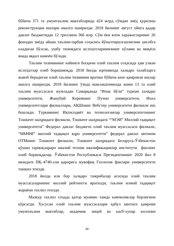 бўйича 371 та умумтаълим мактабларида 424 млрд сўмдан зиёд қурилиш
реконструкция ишлари амалга оширилди. 2018 йилнинг август ойига қадар
давлат бюджетидан 12 триллион 366 млр. Сўм ёки ялпи харажатларнинг 26
фоиздан зиёда айнан таълим-тарбия соҳасига йўналтирилганлигини ҳисобга
оладиган бўлсак, ушбу тизимдаги  ислоҳотларимизнинг кўлами ва миқёси
янада яққол намоён бўлади.
Таълим тизимининг кейинги босқичи олий таълим соҳасида ҳам улкан
ислоҳатлар олиб боришмоқда. 2018 йилда юртимизда  халқаро талабларга
жавоб берадиган олий таълим тизимини яратиш бўйича кенг қамровли ишлар
амалга оширилди. 2018 йилнинг ўзида мамлакатимизда жами 13 та олий
таълим  муассасаси  жумладан  Самарқанда  “Ипак  йўли”  туризм  халқаро
университети,  Жанубий  Кореянинг  Пучон  университети,  Инха
университетлари филиаллари, АҚШнинг Вебстер университети филиали иш
бошлади.  Туркиянинг  Иқтисодиёт  ва  технологиялар  университетининг
Тошкент шаҳридаги филиали, Тошкент шаҳридаги ““МЭИ” Миллий тадқиқот
университети” Федерал давлат бюджети олий таълим муассасаси филиали,
“ММФИ”  миллий  тадқиқот  ядро  университети”  федерал  давлат  автоном
ОТМнинг  Тошкент  филиали,  Тошкент  шаҳридаги  Беларусь-Ўзбекистон
қўшма тармоқлараро амалий техник квалификациялар институти  фаолият
олиб бормоқдалар.  Ўзбекистон Республикаси Президентининг 2020 йил 8
июндаги ПҚ–4740-сон қарорига мувофиқ Геология фанлари университети
ташкил этилди.
2018  йилда  илк  бор  халқаро  тажрибалар  асосида  олий  таълим
муассасаларининг  миллий  рейтингги  яратилди,  таълим  илмий  тадқиқот
жараёни тахлил этилди.
Мазкур тахлил соҳада қатор муаммо хамда камчиликлар борлигини
кўрсатди.  Хусусан  олий  таълим  муассасалари  қабул  квотаси  қамрови
умумтаълим  мактаблар,  академик  лицей  ва  касб-хунар  коллежи
20
