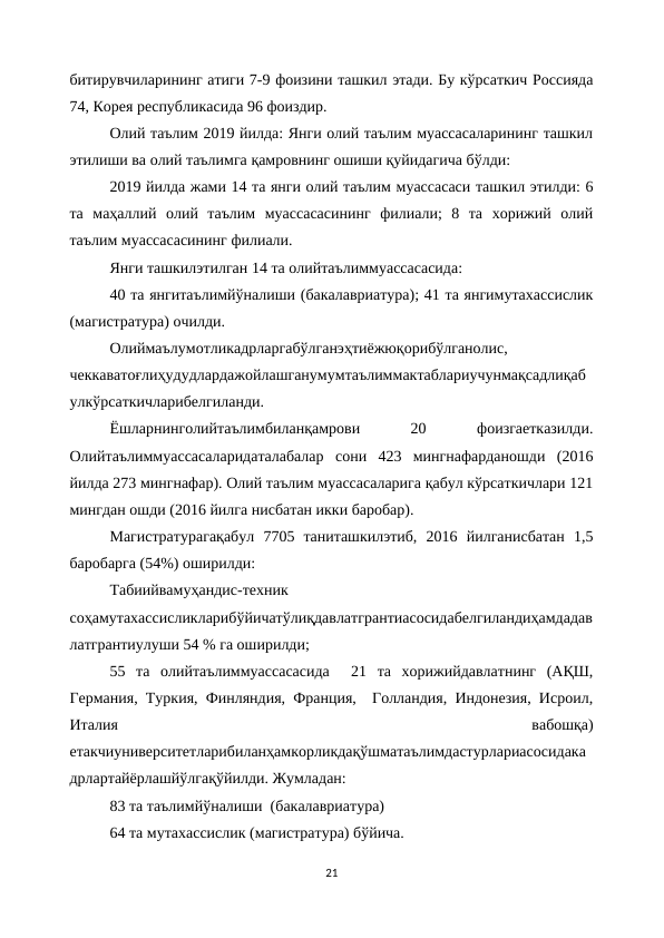 битирувчиларининг атиги 7-9 фоизини ташкил этади. Бу кўрсаткич Россияда
74, Корея республикасида 96 фоиздир. 
Олий таълим 2019 йилда: Янги олий таълим муассасаларининг ташкил
этилиши ва олий таълимга қамровнинг ошиши қуйидагича бўлди:
2019 йилда жами 14 та янги олий таълим муассасаси ташкил этилди: 6
та  маҳаллий  олий  таълим  муассасасининг  филиали;  8  та  хорижий  олий
таълим муассасасининг филиали. 
Янги ташкилэтилган 14 та олийтаълиммуассасасида:
40 та янгитаълимйўналиши (бакалавриатура); 41 та янгимутахассислик
(магистратура) очилди. 
Олиймаълумотликадрларгабўлганэҳтиёжюқорибўлганолис,
чеккаватоғлиҳудудлардажойлашганумумтаълиммактаблариучунмақсадлиқаб
улкўрсаткичларибелгиланди.
Ёшларнинголийтаълимбиланқамрови
 
20
 
фоизгаетказилди.
Олийтаълиммуассасаларидаталабалар  сони  423  мингнафарданошди  (2016
йилда 273 мингнафар). Олий таълим муассасаларига қабул кўрсаткичлари 121
мингдан ошди (2016 йилга нисбатан икки баробар).
Магистратурагақабул  7705  таниташкилэтиб,  2016  йилганисбатан  1,5
баробарга (54%) оширилди:
Табиийвамуҳандис-техник
соҳамутахассисликларибўйичатўлиқдавлатгрантиасосидабелгиландиҳамдадав
латгрантиулуши 54 % га оширилди;
55  та  олийтаълиммуассасасида   21  та  хорижийдавлатнинг  (АҚШ,
Германия, Туркия, Финляндия, Франция,  Голландия, Индонезия, Исроил,
Италия
 
вабошқа)
етакчиуниверситетларибиланҳамкорликдақўшматаълимдастурлариасосидака
дрлартайёрлашйўлгақўйилди. Жумладан: 
83 та таълимйўналиши  (бакалавриатура)
64 та мутахассислик (магистратура) бўйича. 
21
