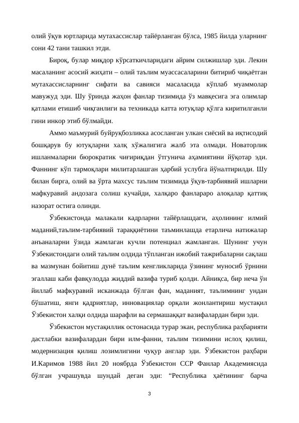 олий ўқув юртларида мутахассислар тайёрланган бўлса, 1985 йилда уларнинг
сони 42 тани ташкил этди.
Бироқ, булар миқдор кўрсаткичларидаги айрим силжишлар эди. Лекин
масаланинг асосий жиҳати – олий таълим муассасаларини битириб чиқаётган
мутахассисларнинг  сифати  ва  савияси  масаласида  кўплаб  муаммолар
мавужуд эди. Шу ўринда жаҳон фанлар тизимида ўз мавқесига эга олимлар
қатлами етишиб чиқганлиги ва техникада катта ютуқлар қўлга киритилганли
гини инкор этиб бўлмайди.
Аммо маъмурий буйруқбозликка асосланган улкан сиёсий ва иқтисодий
бошқарув  бу  ютуқларни  халқ  хўжалигига  жалб  эта  олмади.  Новаторлик
ишланмаларни бюрократик чиғириқдан ўтгунича аҳамиятини йўқотар эди.
Фаннинг кўп тармоқлари милитарлашган ҳарбий услубга йўналтирилди. Шу
билан бирга, олий ва ўрта махсус таълим тизимида ўқув-тарбиявий ишларни
мафкуравий андозага солиш кучайди, халқаро фанлараро алоқалар қаттиқ
назорат остига олинди.  
Ўзбекистонда  малакали  кадрларни  тайёрлашдаги,  аҳолининг  илмий
маданий,таълим-тарбиявий тараққиётини таъминлашда етарлича натижалар
анъаналарни  ўзида  жамлаган  кучли  потенциал  жамланган.  Шунинг  учун
Ўзбекистондаги олий таълим олдида тўпланган ижобий тажрибаларни сақлаш
ва мазмунан бойитиш дунё таълим кенгликларида ўзининг муносиб ўрнини
эгаллаш каби фавқулодда жиддий вазифа туриб қолди. Айниқса, бир неча ўн
йиллаб  мафкуравий  исканжада  бўлган  фан,  маданият,  таълимнинг  ундан
бўшатиш,  янги  қадриятлар,  инновациялар  орқали  жонлантириш  мустақил
Ўзбекистон халқи олдида шарафли ва сермашаққат вазифалардан бири эди.
Ўзбекистон мустақиллик остонасида турар экан, республика раҳбарияти
дастлабки вазифалардан бири илм-фанни, таълим тизимини ислоҳ қилиш,
модернизация қилиш лозимлигини чуқур англар эди. Ўзбекистон раҳбари
И.Каримов  1988  йил  20  ноябрда  Ўзбекистон  ССР  Фанлар  Академиясида
бўлган  учрашувда  шундай  деган  эди:  “Республика  ҳаётининг  барча
3
