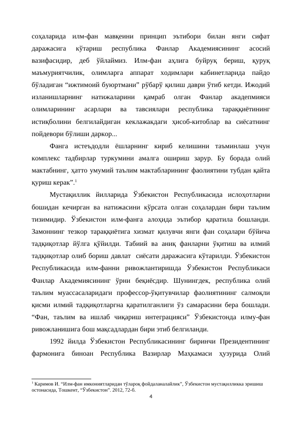 соҳаларида  илм-фан  мавқеини  принцип  эътибори  билан  янги  сифат
даражасига  кўтариш  республика  Фанлар  Академиясининг  асосий
вазифасидир,  деб  ўйлаймиз.  Илм-фан  аҳлига  буйруқ  бериш,  қуруқ
маъмуриятчилик,  олимларга  аппарат  ходимлари  кабинетларида  пайдо
бўладиган “ижтимоий буюртмани” рўбарў қилиш даври ўтиб кетди. Ижодий
изланишларнинг  натижаларини  қамраб  олган  Фанлар  акадепмияси
олимларининг  асарлари  ва  тавсиялари  республика  тараққиётининг
истиқболини  белгилайдиган  кеклажакдаги  ҳисоб-китоблар  ва  сиёсатнинг
пойдевори бўлиши даркор...
Фанга  истеъдодли  ёшларнинг  кириб  келишини  таъминлаш  учун
комплекс  тадбирлар  туркумини  амалга  ошириш  зарур.  Бу  борада  олий
мактабнинг, ҳатто умумий таълим мактабларининг фаолиятини тубдан қайта
қуриш керак”.1
Мустақиллик  йилларида  Ўзбекистон  Республикасида  ислоҳотларни
бошидан кечирган ва натижасини кўрсата олган соҳалардан бири таълим
тизимидир.  Ўзбекистон  илм-фанга  алоҳида  эътибор  қаратила  бошланди.
Замоннинг тезкор тараққиётига хизмат қилувчи янги фан соҳалари бўйича
тадқиқотлар йўлга  қўйилди.  Табиий ва  аниқ фанларни ўқитиш ва илмий
тадқиқотлар олиб бориш давлат  сиёсати даражасига кўтарилди. Ўзбекистон
Республикасида  илм-фанни  ривожлантиришда  Ўзбекистон  Республикаси
Фанлар  Академиясининг  ўрни  беқиёсдир.  Шунингдек,  республика  олий
таълим  муассасаларидаги  профессор-ўқитувчилар  фаолиятининг  салмоқли
қисми илмий тадқиқотларгна қаратилганлиги ўз самарасини бера бошлади.
“Фан,  таълим  ва  ишлаб  чиқариш  интеграцияси”  Ўзбекистонда  илму-фан
ривожланишига бош мақсадлардан бири этиб белгиланди.
1992  йилда  Ўзбекистон  Республикасининг  биринчи  Президентининг
фармонига  биноан  Республика  Вазирлар  Маҳкамаси  ҳузурида  Олий
1 Каримов И. “Илм-фан имкониятларидан тўлароқ фойдаланалайлик”, Ўзбекистон мустақилликка эришиш 
остонасида, Тошкент, “Ўзбекистон”. 2012, 72-б.
4
