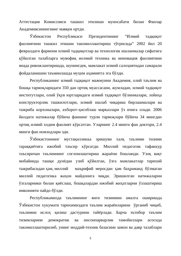Аттестация  Комиссияси  ташкил  этилиши  муносабати  билан  Фанлар
Академиясинингнинг мавқеи ортди.
Ўзбекистон  Республикаси  Президентининг  “Илмий  тадқиқот
фаолиятини  ташкил  этишни  такомиллаштириш  тўғрисида”  2002  йил  20
февралдаги фармони илмий тадқиқотлар ва технологик ишланмалар сифатига
қўйилган  талабларга  мувофиқ  иолмий  техника  ва  инновация  фаолиятини
янада ривожлантиришда, шунингдек, мамлакат илмий салоҳиятидан самарали
фойдаланишни таъминлашда муҳим аҳамиятга эга бўлди.
Республиканинг илмий тадқиқот мажмуини Академия, олий таълим ва
бошқа тармоқларидаги 350 дан ортиқ муассасани, жумладан, илмий тадқиқот
институтлари, олий ўқув юртларидаги илмий тадқиқот бўлинмалари, лойиҳа
конструкторлик  ташкилотлари,  илмий  ишлаб  чиқариш  бирлашмалари  ва
тажриба корхоналари, ахборот-ҳисоблаш марказлари ўз ичига олади. 2006
йилдаги натижалар бўйича фаннинг турли тармоқлари бўйича 34 мингдан
ортиқ илмий ходим фаолият кўрсатган. Уларнинг 2.4 минги фан доктори, 2.4
минги фан номзодлари эди.
Ўзбекистоннинг  мустақилликка  эришуви  халқ  таълими  тизими
тараққиётига  ижобий  таъсир  кўрсатди.  Миллий  педагогик  тафаккур
таъсиричан  таълимнинг  соғломлаштириш  жараёни  бошланди.  Узоқ  вақт
мобайнида  ташқи  дунёдан  узиб  қўйилган,  ўзга  мамлакатлар  тарихий
тажрибасидан ҳам, миллий
 маърифий меросдан ҳам баҳраманд бўлмаган
миллий  педагогика  жаҳон  майдонига  чиқди.  Эришилган  натижаларни
ўзгаларники билан қиёслаш, бошқалардан ижобий жиҳатларни ўзлаштириш
имконияти пайдо бўлди.
Республикамизда  таълимнинг  янги  тизимини  амалга  оширишда
Ўзбекистон хукумати тарихимиздаги таълим жараёнларини  ўрганиб чиқиб,
таълимни  ислоҳ  қилиш  дастурини  тайёрлади.  Барча  эътибор  таълим
тизимларини  демократик  ва  инсонпарварлик  тамойиллари  асосида
такомиллаштирилиб, унинг моддий-техник базасини замон ва давр талаблари
5
