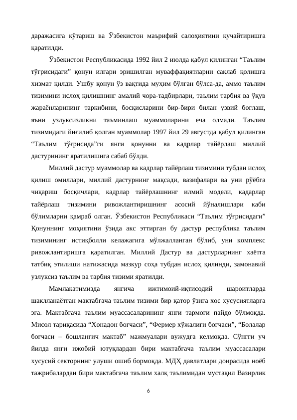даражасига  кўтариш ва Ўзбекистон  маърифий салоҳиятини кучайтиришга
қаратилди.
Ўзбекистон Республикасида 1992 йил 2 июлда қабул қилинган “Таълим
тўғрисидаги” қонун илгари эришилган муваффақиятларни сақлаб қолишга
хизмат қилди. Ушбу қонун ўз вақтида муҳим бўлган бўлса-да, аммо таълим
тизимини ислоҳ қилишнинг амалий чора-тадбирлари, таълим тарбия ва ўқув
жараёнларининг  таркибини,  босқисларини  бир-бири  билан  узвий  боғлаш,
яъни  узлуксизликни  таъминлаш  муаммоларини  еча  олмади.  Таълим
тизимидаги йиғилиб қолган муаммолар 1997 йил 29 августда қабул қилинган
“Таълим  тўғрисида”ги  янги  қонунни  ва  кадрлар  тайёрлаш  миллий
дастурининг яратилишига сабаб бўлди.
Миллий дастур муаммолар ва кадрлар тайёрлаш тизимини тубдан ислоҳ
қилиш омиллари, миллий дастурнинг мақсади, вазифалари ва уни рўёбга
чиқариш  босқичлари,  кадрлар  тайёрлашнинг  илмий  модели,  кадарлар
тайёрлаш  тизимини  ривожлантиришнинг  асосий  йўналишлари  каби
бўлимларни қамраб олган. Ўзбекистон Республикаси “Таълим тўғрисидаги”
Қонуннинг  моҳиятини  ўзида  акс  эттирган  бу  дастур  республика  таълим
тизимининг  истиқболли  келажагига  мўлжалланган  бўлиб,  уни  комплекс
ривожлантиришга  қаратилган.  Миллий  Дастур  ва  дастурларнинг  хаётга
татбиқ этилиши натижасида мазкур соҳа тубдан ислоҳ қилинди, замонавий
узлуксиз таълим ва тарбия тизими яратилди.
Мамлакатимизда
 
янгича
 
ижтимоий-иқтисодий
 
шароитларда
шаклланаётган мактабгача таълим тизими бир қатор ўзига хос хусусиятларга
эга.  Мактабгача  таълим  муассасаларининг  янги  тармоғи  пайдо  бўлмоқда.
Мисол тариқасида “Хонадон боғчаси”, “Фермер хўжалиги боғчаси”, “Болалар
боғчаси  – бошланғич  мактаб”  мажмуалари  вужудга  келмоқда.  Сўнгги  уч
йилда  янги  ижобий  ютуқлардан  бири  мактабгача  таълим  муассасалари
хусусий секторнинг улуши ошиб бормоқда. МДҲ давлатлари доирасида ноёб
тажрибалардан бири мактабгача таълим халқ таълимидан мустақил Вазирлик
6
