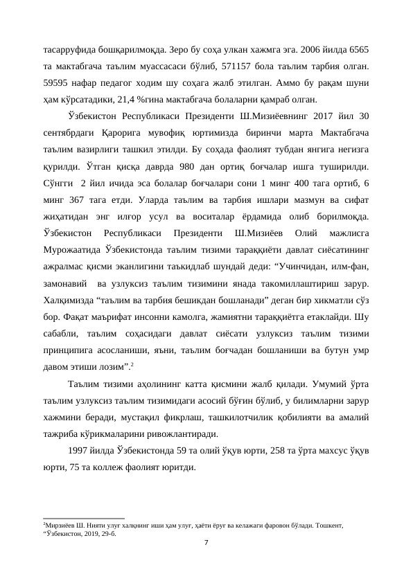 тасарруфида бошқарилмоқда. Зеро бу соҳа улкан хажмга эга. 2006 йилда 6565
та мактабгача таълим муассасаси бўлиб, 571157 бола таълим тарбия олган.
59595 нафар педагог ходим шу соҳага жалб этилган. Аммо бу рақам шуни
ҳам кўрсатадики, 21,4 %гина мактабгача болаларни қамраб олган.
Ўзбекистон  Республикаси  Президенти  Ш.Мизиёевнинг  2017  йил  30
сентябрдаги  Қарорига  мувофиқ  юртимизда  биринчи  марта  Мактабгача
таълим вазирлиги ташкил этилди. Бу соҳада фаолият тубдан янгига негизга
қурилди.  Ўтган  қисқа  даврда  980  дан  ортиқ  боғчалар  ишга  туширилди.
Сўнгги  2 йил ичида эса болалар боғчалари сони 1 минг 400 тага ортиб, 6
минг  367  тага  етди.  Уларда  таълим  ва  тарбия  ишлари  мазмун  ва  сифат
жиҳатидан  энг  илғор  усул  ва  воситалар  ёрдамида  олиб  борилмоқда.
Ўзбекистон  Республикаси  Президенти  Ш.Мизиёев  Олий  мажлисга
Мурожаатида Ўзбекистонда таълим тизими тараққиёти давлат сиёсатининг
ажралмас қисми эканлигини таъкидлаб шундай деди: “Учинчидан, илм-фан,
замонавий  ва узлуксиз таълим тизимини янада такомиллаштириш зарур.
Халқимизда “таълим ва тарбия бешикдан бошланади” деган бир хикматли сўз
бор. Фақат маърифат инсонни камолга, жамиятни тараққиётга етаклайди. Шу
сабабли,  таълим  соҳасидаги  давлат  сиёсати  узлуксиз  таълим  тизими
принципига асосланиши, яъни, таълим боғчадан бошланиши ва бутун умр
давом этиши лозим”.2
Таълим тизими аҳолининг катта қисмини жалб қилади. Умумий ўрта
таълим узлуксиз таълим тизимидаги асосий бўғин бўлиб, у билимларни зарур
хажмини беради, мустақил фикрлаш, ташкилотчилик қобилияти ва амалий
тажриба кўрикмаларини ривожлантиради.
1997 йилда Ўзбекистонда 59 та олий ўқув юрти, 258 та ўрта махсус ўқув
юрти, 75 та коллеж фаолият юритди.
2Мирзиёев Ш. Нияти улуғ халқнинг иши ҳам улуғ, ҳаёти ёруғ ва келажаги фаровон бўлади. Тошкент, 
“Ўзбекистон, 2019, 29-б.
7
