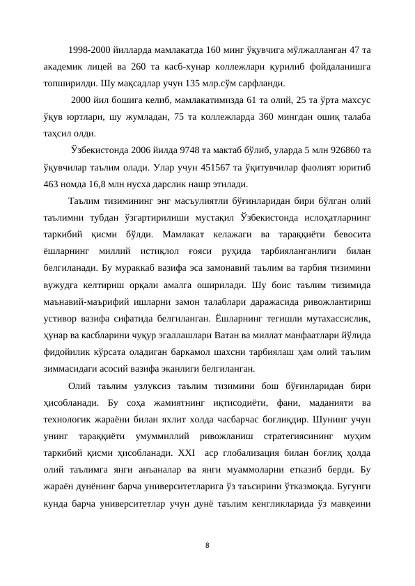 1998-2000 йилларда мамлакатда 160 минг ўқувчига мўлжалланган 47 та
академик лицей ва 260 та касб-хунар коллежлари қурилиб фойдаланишга
топширилди. Шу мақсадлар учун 135 млр.сўм сарфланди.
 2000 йил бошига келиб, мамлакатимизда 61 та олий, 25 та ўрта махсус
ўқув юртлари, шу жумладан, 75 та коллежларда 360 мингдан ошиқ талаба
таҳсил олди.
 Ўзбекистонда 2006 йилда 9748 та мактаб бўлиб, уларда 5 млн 926860 та
ўқувчилар таълим олади. Улар учун 451567 та ўқитувчилар фаолият юритиб
463 номда 16,8 млн нусха дарслик нашр этилади.
Таълим тизимининг энг масъулиятли бўғинларидан бири бўлган олий
таълимни  тубдан  ўзгартирилиши  мустақил  Ўзбекистонда  ислоҳатларнинг
таркибий  қисми  бўлди.  Мамлакат  келажаги  ва  тараққиёти  бевосита
ёшларнинг  миллий  истиқлол  ғояси  руҳида  тарбияланганлиги  билан
белгиланади. Бу мураккаб вазифа эса замонавий таълим ва тарбия тизимини
вужудга келтириш орқали амалга  оширилади. Шу боис таълим  тизимида
маънавий-маърифий ишларни замон талаблари даражасида ривожлантириш
устивор вазифа сифатида белгиланган. Ёшларнинг тегишли мутахассислик,
ҳунар ва касбларини чуқур эгаллашлари Ватан ва миллат манфаатлари йўлида
фидойилик кўрсата оладиган баркамол шахсни тарбиялаш ҳам олий таълим
зиммасидаги асосий вазифа эканлиги белгиланган. 
Олий  таълим  узлуксиз  таълим  тизимини  бош  бўғинларидан  бири
ҳисобланади.  Бу  соҳа  жамиятнинг  иқтисодиёти,  фани,  маданияти  ва
технологик жараёни билан яхлит холда часбарчас боғлиқдир. Шунинг учун
унинг  тараққиёти  умуммиллий  ривожланиш  стратегиясининг  муҳим
таркибий қисми ҳисобланади. ХХI  аср глобализация билан боғлиқ ҳолда
олий  таълимга  янги  анъаналар  ва  янги  муаммоларни  етказиб  берди.  Бу
жараён дунёнинг барча университетларига ўз таъсирини ўтказмоқда. Бугунги
кунда барча университетлар учун дунё таълим кенгликларида ўз мавқеини
8
