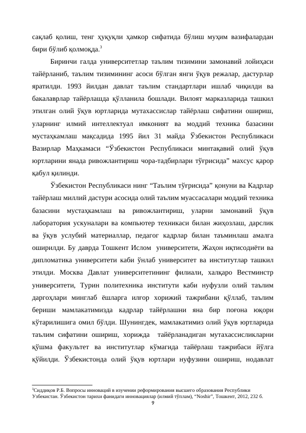 сақлаб қолиш, тенг ҳуқуқли ҳамкор сифатида бўлиш муҳим вазифалардан
бири бўлиб қолмоқда.3
Биринчи галда университетлар таълим тизимини замонавий лойиҳаси
тайёрланиб, таълим тизимининг асоси бўлган янги ўқув режалар, дастурлар
яратилди.  1993  йилдан  давлат  таълим  стандартлари  ишлаб  чиқилди  ва
бакалаврлар тайёрлашда қўлланила бошлади. Вилоят марказларида ташкил
этилган олий ўқув юртларида мутахассислар тайёрлаш сифатини ошириш,
уларнинг  илмий  интеллектуал  имконият  ва  моддий  техника  базасини
мустаҳкамлаш  мақсадида  1995  йил  31  майда  Ўзбекистон  Республикаси
Вазирлар  Маҳкамаси  “Ўзбекистон  Республикаси  минтақавий  олий  ўқув
юртларини янада ривожлантириш чора-тадбирлари тўғрисида” махсус қарор
қабул қилинди.
Ўзбекистон Республикаси нинг “Таълим тўғрисида” қонуни ва Кадрлар
тайёрлаш миллий дастури асосида олий таълим муассасалари моддий техника
базасини  мустаҳкамлаш  ва  ривожлантириш,  уларни  замонавий  ўқув
лаборатория ускуналари ва компьютер техникаси билан жиҳозлаш, дарслик
ва  ўқув  услубий  материаллар,  педагог  кадрлар  билан  таъминлаш  амалга
оширилди. Бу даврда Тошкент Ислом  университети, Жаҳон иқтисодиёти ва
дипломатика университети каби ўнлаб университет ва институтлар ташкил
этилди.  Москва  Давлат  университетининг  филиали,  халқаро  Вестминстр
университети,  Турин  политехника  институти  каби  нуфузли  олий  таълим
даргоҳлари  минглаб  ёшларга  илғор  хорижий  тажрибани  қўллаб,  таълим
бериши  мамлакатимизда  кадрлар  тайёрлашни  яна  бир  поғона  юқори
кўтарилишига омил бўлди. Шунингдек, мамлакатимиз олий ўқув юртларида
таълим  сифатини ошириш, хорижда   тайёрланадиган  мутахассисликларни
қўшма  факультет  ва  институтлар  кўмагида  тайёрлаш  тажрибаси  йўлга
қўйилди.  Ўзбекистонда  олий  ўқув  юртлари  нуфузини  ошириш,  нодавлат
3Сиддиқов Р.Б. Вопросы инноваций в изучении реформирования высшего образования Республики 
Узбекистан. Ўзбекистон тарихи фанидаги инновациялар (илмий тўплам), “Noshir”, Тошкент, 2012, 232 б.
9
