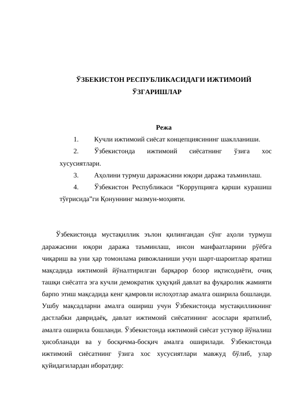 ЎЗБЕКИСТОН РЕСПУБЛИКАСИДАГИ ИЖТИМОИЙ
ЎЗГАРИШЛАР
Режа
1.
Кучли ижтимоий сиёсат концепциясининг шаклланиши.
2.
Ўзбекистонда  ижтимоий  сиёсатнинг  ўзига  хос
хусусиятлари.
3.
Аҳолини турмуш даражасини юқори даража таъминлаш.
4.
Ўзбекистон Республикаси “Коррупцияга қарши курашиш
тўғрисида”ги Қонуннинг мазмун-моҳияти.
Ўзбекистонда  мустақиллик  эълон  қилингандан  сўнг  аҳоли  турмуш
даражасини  юқори  даража  таъминлаш,  инсон  манфаатларини  рўёбга
чиқариш ва уни ҳар томонлама ривожланиши учун шарт-шароитлар яратиш
мақсадида  ижтимоий  йўналтирилган  барқарор  бозор  иқтисодиёти,  очиқ
ташқи сиёсатга эга кучли демократик ҳуқуқий давлат ва фуқаролик жамияти
барпо этиш мақсадида кенг қамровли ислоҳотлар амалга оширила бошланди.
Ушбу  мақсадларни  амалга  ошириш  учун  Ўзбекистонда  мустақилликнинг
дастлабки  давридаёқ,  давлат  ижтимоий  сиёсатининг  асослари  яратилиб,
амалга оширила бошланди. Ўзбекистонда ижтимоий сиёсат устувор йўналиш
ҳисобланади  ва  у  босқичма-босқич  амалга  оширилади.  Ўзбекистонда
ижтимоий  сиёсатнинг  ўзига  хос  хусусиятлари  мавжуд  бўлиб,  улар
қуйидагилардан иборатдир:

