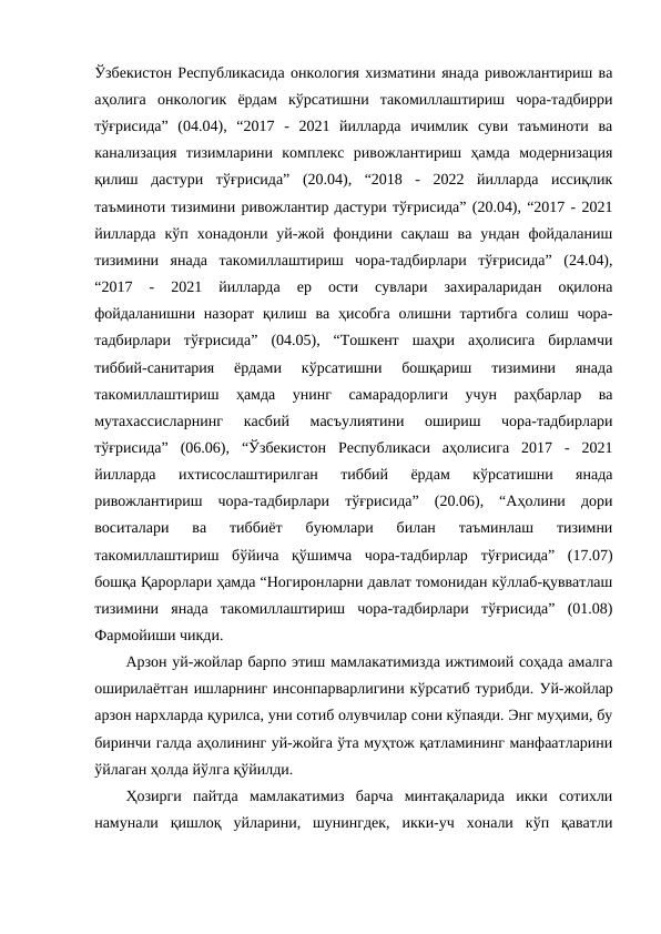 Ўзбекистон Республикасида онкология хизматини янада ривожлантириш ва
аҳолига  онкологик  ёрдам  кўрсатишни  такомиллаштириш  чора-тадбирри
тўғрисида”  (04.04),  “2017  -  2021  йилларда  ичимлик  суви  таъминоти  ва
канализация  тизимларини  комплекс  ривожлантириш  ҳамда  модернизация
қилиш  дастури  тўғрисида”  (20.04),  “2018  -  2022  йилларда  иссиқлик
таъминоти тизимини ривожлантир дастури тўғрисида” (20.04), “2017 - 2021
йилларда  кўп  хонадонли  уй-жой  фондини  сақлаш  ва  ундан  фойдаланиш
тизимини  янада  такомиллаштириш  чора-тадбирлари  тўғрисида”  (24.04),
“2017  -  2021  йилларда  ер  ости  сувлари  захираларидан  оқилона
фойдаланишни  назорат  қилиш ва ҳисобга  олишни  тартибга  солиш  чора-
тадбирлари  тўғрисида”  (04.05),  “Тошкент  шаҳри  аҳолисига  бирламчи
тиббий-санитария  ёрдами  кўрсатишни  бошқариш  тизимини  янада
такомиллаштириш  ҳамда  унинг  самарадорлиги  учун  раҳбарлар  ва
мутахассисларнинг  касбий  масъулиятини  ошириш  чора-тадбирлари
тўғрисида”  (06.06),  “Ўзбекистон  Республикаси  аҳолисига  2017  -  2021
йилларда  ихтисослаштирилган  тиббий  ёрдам  кўрсатишни  янада
ривожлантириш  чора-тадбирлари  тўғрисида”  (20.06),  “Аҳолини  дори
воситалари  ва  тиббиёт  буюмлари  билан  таъминлаш  тизимни
такомиллаштириш  бўйича  қўшимча  чора-тадбирлар  тўғрисида”  (17.07)
бошқа Қарорлари ҳамда “Ногиронларни давлат томонидан кўллаб-қувватлаш
тизимини  янада  такомиллаштириш  чора-тадбирлари  тўғрисида”  (01.08)
Фармойиши чикди.
Арзон уй-жойлар барпо этиш мамлакатимизда ижтимоий соҳада амалга
оширилаётган ишларнинг инсонпарварлигини кўрсатиб турибди. Уй-жойлар
арзон нархларда қурилса, уни сотиб олувчилар сони кўпаяди. Энг муҳими, бу
биринчи галда аҳолининг уй-жойга ўта муҳтож қатламининг манфаатларини
ўйлаган ҳолда йўлга қўйилди.
Ҳозирги  пайтда  мамлакатимиз  барча  минтақаларида  икки  сотихли
намунали  қишлоқ  уйларини,  шунингдек,  икки-уч  хонали  кўп  қаватли
