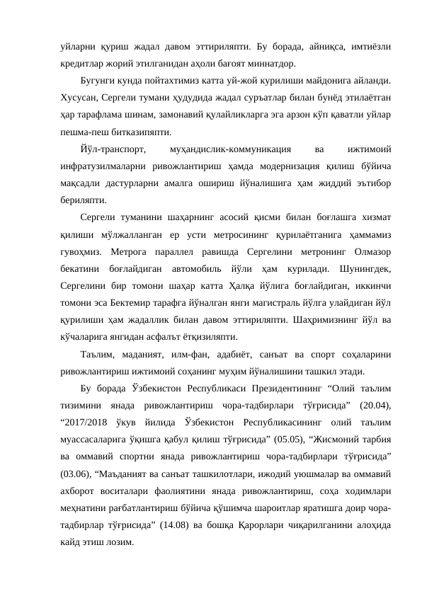 уйларни қуриш жадал давом  эттириляпти. Бу борада,  айниқса,  имтиёзли
кредитлар жорий этилганидан аҳоли бағоят миннатдор.
Бугунги кунда пойтахтимиз катта уй-жой курилиши майдонига айланди.
Хусусан, Сергели тумани ҳудудида жадал суръатлар билан бунёд этилаётган
ҳар тарафлама шинам, замонавий қулайликларга эга арзон кўп қаватли уйлар
пешма-пеш битказипяпти.
Йўл-транспорт,
 
муҳандислик-коммуникация
 
ва
 
ижтимоий
инфратузилмаларни  ривожлантириш  ҳамда  модернизация  қилиш  бўйича
мақсадли  дастурларни  амалга  ошириш  йўналишига  ҳам  жиддий  эътибор
бериляпти.
Сергели  туманини  шаҳарнинг  асосий  қисми  билан  боғлашга  хизмат
қилиши  мўлжалланган  ер  усти  метросининг  қурилаётганига  ҳаммамиз
гувоҳмиз.  Метрога  параллел  равишда  Сергелини  метронинг  Олмазор
бекатини  боғлайдиган  автомобиль  йўли  ҳам  курилади.  Шунингдек,
Сергелини  бир  томони  шаҳар  катта  Ҳалқа  йўлига  боғлайдиган,  иккинчи
томони эса Бектемир тарафга йўналган янги магистраль йўлга улайдиган йўл
қурилиши ҳам жадаллик билан давом эттириляпти. Шаҳримизнинг йўл ва
кўчаларига янгидан асфалът ётқизиляпти.
Таълим,  маданият,  илм-фан,  адабиёт,  санъат  ва  спорт  соҳаларини
ривожлантириш ижтимоий соҳанинг муҳим йўналишини ташкил этади.
Бу  борада  Ўзбекистон  Республикаси  Президентининг  “Олий  таълим
тизимини  янада  ривожлантириш  чора-тадбирлари  тўғрисида”  (20.04),
“2017/2018  ўкув  йилида  Ўзбекистон  Республикасининг  олий  таълим
муассасаларига ўқишга қабул қилиш тўғрисида” (05.05), “Жисмоний тарбия
ва  оммавий  спортни  янада  ривожлантириш  чора-тадбирлари  тўғрисида”
(03.06), “Маъданият ва санъат ташкилотлари, ижодий уюшмалар ва оммавий
ахборот  воситалари  фаолиятини  янада  ривожлантириш,  соҳа  ходимлари
меҳнатини рағбатлантириш бўйича қўшимча шароитлар яратишга доир чора-
тадбирлар тўғрисида” (14.08) ва бошқа Қарорлари чиқарилганини алоҳида
кайд этиш лозим.

