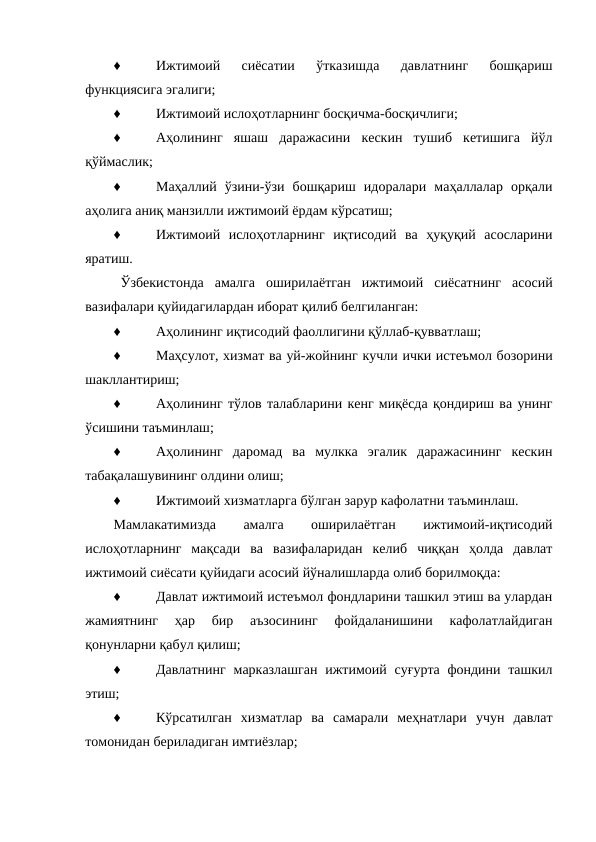 ♦
Ижтимоий  сиёсатии  ўтказишда  давлатнинг  бошқариш
функциясига эгалиги;
♦
Ижтимоий ислоҳотларнинг босқичма-босқичлиги;
♦
Аҳолининг  яшаш  даражасини  кескин  тушиб  кетишига  йўл
қўймаслик;
♦
Маҳаллий  ўзини-ўзи  бошқариш  идоралари  маҳаллалар  орқали
аҳолига аниқ манзилли ижтимоий ёрдам кўрсатиш;
♦
Ижтимоий  ислоҳотларнинг  иқтисодий  ва  ҳуқуқий  асосларини
яратиш.
Ўзбекистонда  амалга  оширилаётган  ижтимоий  сиёсатнинг  асосий
вазифалари қуйидагилардан иборат қилиб белгиланган:
♦
Аҳолининг иқтисодий фаоллигини қўллаб-қувватлаш;
♦
Маҳсулот, хизмат ва уй-жойнинг кучли ички истеъмол бозорини
шакллантириш;
♦
Аҳолининг тўлов талабларини кенг миқёсда қондириш ва унинг
ўсишини таъминлаш;
♦
Аҳолининг  даромад  ва  мулкка  эгалик  даражасининг  кескин
табақалашувининг олдини олиш;
♦
Ижтимоий хизматларга бўлган зарур кафолатни таъминлаш.
Мамлакатимизда
 
амалга
 
оширилаётган
 
ижтимоий-иқтисодий
ислоҳотларнинг  мақсади  ва  вазифаларидан  келиб  чиққан  ҳолда  давлат
ижтимоий сиёсати қуйидаги асосий йўналишларда олиб борилмоқда:
♦
Давлат ижтимоий истеъмол фондларини ташкил этиш ва улардан
жамиятнинг  ҳар  бир  аъзосининг  фойдаланишини  кафолатлайдиган
қонунларни қабул қилиш;
♦
Давлатнинг  марказлашган ижтимоий суғурта  фондини ташкил
этиш;
♦
Кўрсатилган  хизматлар  ва  самарали  меҳнатлари  учун  давлат
томонидан бериладиган имтиёзлар;
