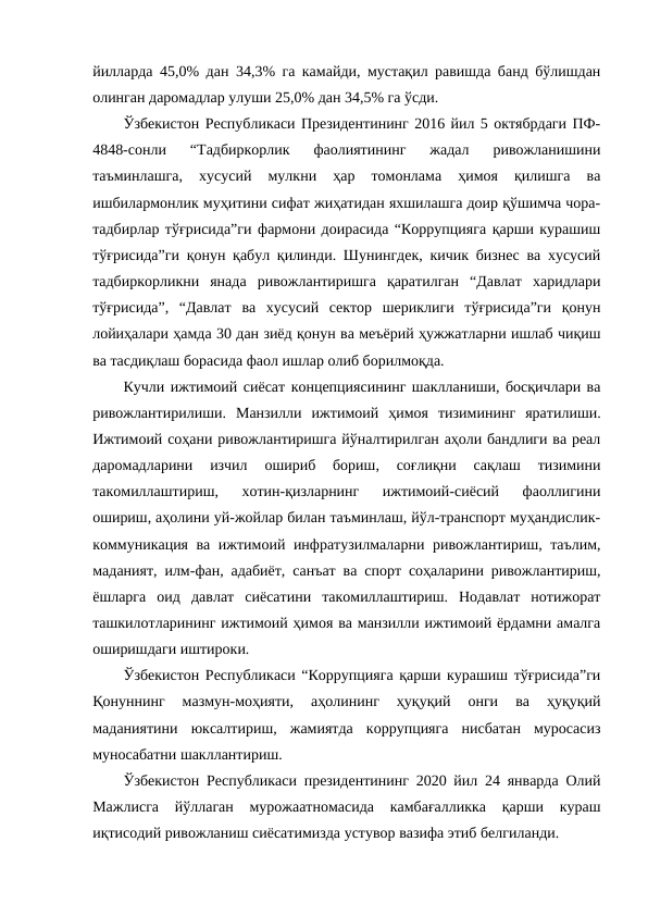 йилларда 45,0% дан 34,3% га камайди, мустақил равишда банд бўлишдан
олинган даромадлар улуши 25,0% дан 34,5% га ўсди.
Ўзбекистон Республикаси Президентининг 2016 йил 5 октябрдаги ПФ-
4848-сонли  “Тадбиркорлик  фаолиятининг  жадал  ривожланишини
таъминлашга,  хусусий  мулкни  ҳар  томонлама  ҳимоя  қилишга  ва
ишбилармонлик муҳитини сифат жиҳатидан яхшилашга доир қўшимча чора-
тадбирлар тўғрисида”ги фармони доирасида “Коррупцияга қарши курашиш
тўғрисида”ги қонун қабул қилинди. Шунингдек, кичик бизнес ва хусусий
тадбиркорликни  янада  ривожлантиришга  қаратилган  “Давлат  харидлари
тўғрисида”,  “Давлат  ва  хусусий  сектор  шериклиги  тўғрисида”ги  қонун
лойиҳалари ҳамда 30 дан зиёд қонун ва меъёрий ҳужжатларни ишлаб чиқиш
ва тасдиқлаш борасида фаол ишлар олиб борилмоқда.
Кучли ижтимоий сиёсат концепциясининг шаклланиши, босқичлари ва
ривожлантирилиши. Манзилли  ижтимоий  ҳимоя  тизимининг  яратилиши.
Ижтимоий соҳани ривожлантиришга йўналтирилган аҳоли бандлиги ва реал
даромадларини  изчил  ошириб  бориш,  соғлиқни  сақлаш  тизимини
такомиллаштириш,  хотин-қизларнинг  ижтимоий-сиёсий  фаоллигини
ошириш, аҳолини уй-жойлар билан таъминлаш, йўл-транспорт муҳандислик-
коммуникация ва ижтимоий инфратузилмаларни ривожлантириш, таълим,
маданият, илм-фан, адабиёт, санъат ва спорт соҳаларини ривожлантириш,
ёшларга  оид  давлат  сиёсатини  такомиллаштириш.  Нодавлат  нотижорат
ташкилотларининг ижтимоий ҳимоя ва манзилли ижтимоий ёрдамни амалга
оширишдаги иштироки.
Ўзбекистон Республикаси “Коррупцияга қарши курашиш тўғрисида”ги
Қонуннинг  мазмун-моҳияти,  аҳолининг  ҳуқуқий  онги  ва  ҳуқуқий
маданиятини  юксалтириш,  жамиятда  коррупцияга  нисбатан  муросасиз
муносабатни шакллантириш. 
Ўзбекистон Республикаси президентининг 2020 йил 24 январда Олий
Мажлисга  йўллаган  мурожаатномасида  камбағалликка  қарши  кураш
иқтисодий ривожланиш сиёсатимизда устувор вазифа этиб белгиланди.
