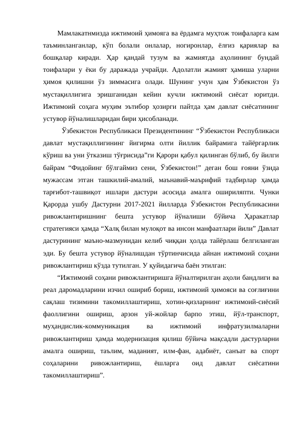 Мамлакатнмизда ижтимоий ҳимояга ва ёрдамга муҳтож тоифаларга кам
таъминланганлар,  кўп  болали  онлалар,  ногиронлар,  ёлғиз  қариялар  ва
бошқалар  киради.  Ҳар  қандай  тузум  ва  жамиятда  аҳолининг  бундай
тоифалари у ёки бу даражада учрайди. Адолатли жамият ҳамиша уларни
ҳимоя  қилишни  ўз  зиммасига  олади.  Шунинг  учун  ҳам  Ўзбекистон  ўз
мустақиллигига  эришганидан  кейин  кучли  ижтимоий  сиёсат  юритди.
Ижтимоий соҳага муҳим эътибор ҳозирги пайтда ҳам давлат сиёсатининг
устувор йўналишларидан бири ҳисобланади.
  Ўзбекистон Республикаси Президентининг “Ўзбекистон Республикаси
давлат  мустақиллигининг  йигирма  олти  йиллик  байрамига  тайёргарлик
кўриш ва уни ўтказиш тўғрисида”ги Қарори қабул қилинган бўлиб, бу йилги
байрам “Фидойинг бўлгаймиз сени, Ўзбекистон!” деган бош ғояни ўзида
мужассам  этган  ташкилий-амалий,  маънавий-маърифий  тадбирлар  ҳамда
тарғибот-ташвиқот  ишлари  дастури  асосида  амалга  ошириляпти.  Чунки
Қарорда ушбу Дастурни 2017-2021 йилларда Ўзбекистон Республикасини
ривожлантиришнинг  бешта  устувор  йўналиши  бўйича  Ҳаракатлар
стратегияси ҳамда “Халқ билан мулоқот ва инсон манфаатлари йили” Давлат
дастурининг маъно-мазмунидан келиб чиққан ҳолда тайёрлаш белгиланган
эди. Бу бешта устувор йўналишдан тўртинчисида айнан ижтимоий соҳани
ривожлантириш кўзда тутилган. У қуйидагича баён этилган:
“Ижтимоий соҳани ривожлантиришга йўналтирилган аҳоли бандлиги ва
реал даромадларини изчил ошириб бориш, ижтимоий ҳимояси ва соғлиғини
сақлаш  тизимини  такомиллаштириш,  хотин-қизларнинг  ижтимоий-сиёсий
фаоллигини  ошириш,  арзон  уй-жойлар  барпо  этиш,  йўл-транспорт,
муҳандислик-коммуникация
 
ва
 
ижтимоий
 
инфратузилмаларни
ривожлантириш ҳамда модернизация қилиш бўйича мақсадли дастурларни
амалга  ошириш,  таълим,  маданият,  илм-фан,  адабиёт,  санъат  ва  спорт
соҳаларини  ривожлантириш,  ёшларга  оид  давлат  сиёсатини
такомиллаштириш”.
