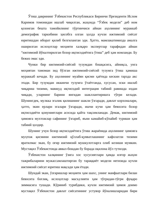 Ўтиш даврининг Ўзбекистон Республикаси Биринчи Президенти Ислом
Каримов  томонидан  ишлаб  чиқилган,  жаҳонда  “Ўзбек  модели”  деб  ном
қозонган  бешта  тамойилнинг  тўртинчиси  айнан  аҳолининг  мураккаб
демографик  таркибини  ҳисобга  олган  ҳолда  кучли  ижтимоий  сиёсат
юритишдан иборат қилиб белгиланган эди. Ҳатто, мамлакатимизда амалга
оширилган  ислоҳотлар  моҳияти  халқаро  экспертлар  тарафидан  айнан
“ижтимоий йўналтирилган бозор иқтисодиётига ўтиш” деб ҳам номланди. Бу
бежиз эмас эди.
Чунки  бир  ижтимоий-сиёсий  тузумдан  бошқасига,  айниқса,  унга
моҳиятан  тамоман  зид  бўлган  ижтимоий-сиёсий  тузумга  ўтиш  ҳамиша
мураккаб кечади. Бу аҳолининг муайян қисми ҳаётида кескин тарзда акс
этади.  Бир  тузумдан  иккинчи  тузумга  ўтаётганда,  хусусан,  эски  ишлаб
чиқариш  тизими,  мавжуд  иқтисодий  интеграция  табиий  равишда  издан
чиқади,  уларнинг  барини  янгидан  шакллантиришга  тўғри  келади.
Шунингдек, мулкка эгалик қилишнинг шакли ўзгаради, давлат корхоналари,
ҳатто,  экин  ерлари  эгалари  ўзгаради,  ишчи  кучи  ҳам  бевосита  бозор
иқтисодиёти қонуниятлари асосида қайта тақсимланади. Демак, ижтимоий
ҳимояга мухтожлар сафининг ўзгариб, яъни камайиб-кўпайиб туриши ҳам
табиий ҳолдир.
Шунинг учун бозор иқтисодиётига ўтиш жараёнида аҳолининг ҳимояга
муҳтож  қисмини  ижтимоий  қўллаб-қувватлашнинг  кафолатли  тизими
яратилмас экан, бу оғир ижтимоий мушкулотларга олиб келиши мумкин.
Мустақил Ўзбекистонда аввал-бошдан бу борада оқилона йўл тутилди.
Ўзбекистон  халқининг  ўзига  хос  хусусиятлари  ҳамда  илғор  жаҳон
тажрибаларини мужассамлаштирган бу тараққиёт модели негизида  кучли
ижтимоий сиёсат юритиш мақсади ҳам ётади.
Шундай экан, ўзгаришлар моҳияти ҳам шахс, унинг манфаатлари билан
бевосита  боғлиқ,  ислоҳотлар  масъулияти  ҳам  тўғридан-тўғри  фуқаро
зиммасига  тушади.  Кўриниб  турибдики,  кучли  ижтимоий  ҳимоя  доимо
мустақил  Ўзбекистон  давлат  сиёсатининг  устувор  йўналишларидан  бири
