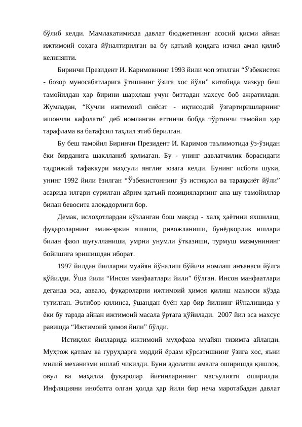 бўлиб  келди.  Мамлакатимизда  давлат  бюджетининг  асосий  қисми  айнан
ижтимоий соҳага йўналтирилган ва бу қатъий қоидага изчил амал қилиб
келиняпти.
Биринчи Президент И. Каримовнинг 1993 йили чоп этилган “Ўзбекистон
- бозор муносабатларига ўтишнинг ўзига хос йўли” китобида мазкур беш
тамойилдан ҳар бирини шарҳлаш учун биттадан махсус боб ажратилади.
Жумладан,  “Кучли  ижтимоий  сиёсат  -  иқтисодий  ўзгартиришларнинг
ишончли кафолати” деб номланган еттинчи бобда тўртинчи тамойил ҳар
тарафлама ва батафсил таҳлил этиб берилган.
Бу беш тамойил Биринчи Президент И. Каримов таълимотида ўз-ўзидан
ёки бирданига  шаклланиб қолмаган.  Бу  -  унинг  давлатчилик  борасидаги
тадрижий  тафаккури  маҳсули  янглиғ  юзага  келди.  Бунинг  исботи  шуки,
унинг 1992 йили ёзилган “Ўзбекистоннинг ўз истиқлол ва тараққиёт йўли”
асарида илгари сурилган айрим қатъий позицияларнинг ана шу тамойиллар
билан бевосита алоқадорлиги бор.
Демак, ислоҳотлардан кўзланган бош мақсад - халқ ҳаётини яхшилаш,
фуқароларнинг  эмин-эркин  яшаши,  ривожланиши,  бунёдкорлик  ишлари
билан фаол шуғулланиши, умрни унумли ўтказиши, турмуш мазмунининг
бойишига эришишдан иборат.
1997 йилдан йилларни муайян йўналиш бўйича номлаш анъанаси йўлга
қўйилди. Ўша йили “Инсон манфаатлари йили” бўлган. Инсон манфаатлари
деганда эса, аввало, фуқароларни ижтимоий ҳимоя қилиш маъноси кўзда
тутилган. Эътибор қилинса, ўшандан буён ҳар бир йилнинг йўналишида у
ёки бу тарзда айнан ижтимоий масала ўртага қўйилади.  2007 йил эса махсус
равишда “Ижтимоий ҳимоя йили” бўлди.
 Истиқлол  йилларида  ижтимоий  муҳофаза  муайян  тизимга  айланди.
Муҳтож қатлам ва гуруҳларга моддий ёрдам кўрсатишнинг ўзига хос, яъни
милий механизми ишлаб чиқилди. Буни адолатли амалга оширишда қишлоқ,
овул  ва  маҳалла  фуқаролар  йиғинларининг  масъулияти  оширилди.
Инфляцияни инобатга олган ҳолда ҳар йили бир неча маротабадан давлат
