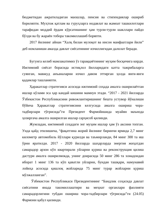 бюджетидан  ажратиладиган  маошлар,  пенсия  ва  стипендиялар  ошириб
бориляпти. Муҳтож қатлам ва гуруҳларга нодавлат ва жамоат ташкилотлари
тарафидан моддий ёрдам кўрсатишнинг ҳам турли-турли шакллари пайдо
бўлди ва бу жараён тобора такомиллашиб боряпти.
2017 йилнинг айнан “Халқ билан мулоқот ва инсон манфаатлари йили”
деб номланиши амалда давлат сиёсатининг изчиллигидан далолат беради.
Бугунга келиб мамлакатимиз ўз тараққиётининг муҳим босқичига кирди.
Ижтимоий  сиёсат  борасида  истиқлол  йилларидаги  катта  тажрибаларга
суянган,  мавжуд  анъаналарни  изчил  давом  эттирган  ҳолда  янги-янги
қадамлар ташланяпти.
Ҳаракатлар стратегияси асосида ижтимоий соҳада амалга оширилаётган
ишлар кўлами эса ҳар кандай кишини мамнун этади. “2017 - 2021 йилларда
Ўзбекистон Республикасини ривожлантиришнинг бешта устувор йўналиши
бўйича  Ҳаракатлар  стратегиясини  келгусида  амалга  ошириш  чора-
тадбирлари  тўғрисида”ги  Президент  Фармойишида  муайян  маънода
ҳозиргача амалга оширилган ишлар сарҳисоб қилинди.
Жумладан, ижтимоий соҳадаги энг муҳим ишлар ҳам ўз аксини топган.
Унда қайд этилишича, “фақатгина жорий йилнинг биринчи ярмида 2,7 минг
километр автомобиль йўллари қурилди ва таъмирланди, 84 минг 300 та иш
ўрни  яратилди.  2017  -  2020  йилларда  шаҳарларда  энергия  жиҳатдан
самарадор арзон кўп квартирали уйларни қуриш ва реконструкция қилиш
дастури амалга оширилмокда, унинг доирасида 50 минг 286 та хонадондан
иборат 1 минг 136 та кўп қаватли уйларни, бундан ташқари, намунавий
лойиҳа  асосида  қишлоқ  жойларида  75  минг  турар  жойларни  қуриш
мўлжалланган”.
 Ўзбекистон Республикаси Президентининг “Бандлик соҳасида давлат
сиёсатини  янада  такомиллаштири  ва  меҳнат  органлари  фаолияти
самарадорлигини  тубдан  ошириш  чора-тадбирлари  тўғрисида”ги  (24.05)
Фармони қабул қилинди.
