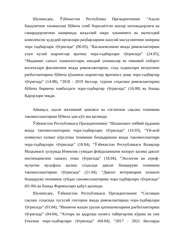 Шунингдек,  Ўзбекистон  Республика  Президентининг  “Аҳоли
бандлигини таъминлаш бўйича олиб борилаётган ишлар натижадорлиги ва
самарадорлигини  оширишда  маҳаллий  ижро  ҳокимияти  ва  иқтисодий
комплексни ҳудудий органлари раҳбарларини шахсий масъулиятини ошириш
чора тадбирлари тўғрисида” (06.05), “Касаначиликни янада ривожлантириш
учун  кулай  шароитлар  яратиш  чора-тадбирлари  тўғрисида”  (24.05),
“Маданият санъат ташкилотлари, ижодий уюшмалар ва оммавий ахборот
воситалари фаолиятини янада ривожлантириш, соҳа ходимлари меҳнатини
рағбатлантириш бўйича қўшимча шароитлар яратишга доир чора-тадбирлар
тўғрисида” (14.08), “2018 - 2019 йиллар, туризм соҳасики ривожлантириш
бўйича  биринчи  навбатдаги  чора-тадбирлар  тўғрисида”  (16.08)  ва  бошқа
Қарорлари чиқди.
Айниқса,  аҳоли  ижтимоий  ҳимояси  ва  соғлиғини  сақлаш  тизимини
такомиллаштириш бўйича ҳам кўп иш қилинди.
Ўзбекистон Республикаси Президентининг “Шошилинч тиббий ёрдамни
янада  такомиллаштириш  чора-тадбирлари  тўғрисида”  (16.03),  “Уй-жой
коммунал хизмат кўрсатиш тизимини бошқаришни янада такомиллаштири
чора-тадбирлари  тўғрисида”  (18.04),  “Ўзбекистон  Республикаси  Вазирлар
Маҳкамаси ҳузурида Ичимлик сувидан фойдаланишни назорат қилиш давлат
инспекциясини  ташкил  этиш  тўғрисида”  (18.04),  “Экология  ва  атроф-
муҳитни  муҳофаза  қилиш  соҳасида  давлат  бошқаруви  тизимини
такомиллаштириш  тўғрисида”  (21.04),  “Давлат  ветеринария  хизмати
бошқаруви тизимини тубдан такомиллаштириш чора-тадбирлари тўғрисида”
(01.06) ва бошқа Фармонлари қабул қилинди.
Шунингдек,  Ўзбекистон  Республикаси  Президентининг  “Соғлиқни
сақлаш соҳасида хусусий секторни янада ривожлантириш чора-тадбирлари
тўғрисида” (01.04), “Иккинчи жаҳон уруши қатнашчиларини рағбатлантириш
тўғрисида” (04.04), “Хотира ва қадрлаш кунига тайёргарлик кўриш ва уни
ўтказиш  чора-тадбирлари  тўғрисида”  (04.04),  “2017  -  2021  йилларда

