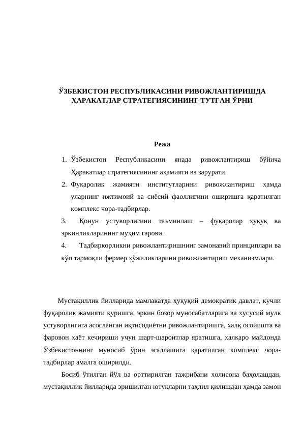 ЎЗБЕКИСТОН РЕСПУБЛИКАСИНИ РИВОЖЛАНТИРИШДА
ҲАРАКАТЛАР СТРАТЕГИЯСИНИНГ ТУТГАН ЎРНИ
Режа
1. Ўзбекистон  Республикасини  янада  ривожлантириш  бўйича
Ҳаракатлар стратегиясининг аҳамияти ва зарурати.
2. Фуқаролик  жамияти  институтларини  ривожлантириш  ҳамда
уларнинг ижтимоий ва сиёсий фаоллигини оширишга қаратилган
комплекс чора-тадбирлар.
3.
Қонун  устуворлигини  таъминлаш  –  фуқаролар  ҳуқуқ  ва
эркинликларининг муҳим гарови.
4.
Тадбиркорликни ривожлантиришнинг замонавий принциплари ва
кўп тармоқли фермер хўжаликларини ривожлантириш механизмлари. 
Мустақиллик йилларида мамлакатда ҳуқуқий демократик давлат, кучли
фуқаролик жамияти қуришга, эркин бозор муносабатларига ва хусусий мулк
устуворлигига асосланган иқтисодиётни ривожлантиришга, халқ осойишта ва
фаровон ҳаёт кечириши учун шарт-шароитлар яратишга, халқаро майдонда
Ўзбекистоннинг  муносиб  ўрин  эгаллашига  қаратилган  комплекс  чора-
тадбирлар амалга оширилди.
Босиб ўтилган йўл ва орттирилган тажрибани холисона баҳолашдан,
мустақиллик йилларида эришилган ютуқларни таҳлил қилишдан ҳамда замон
