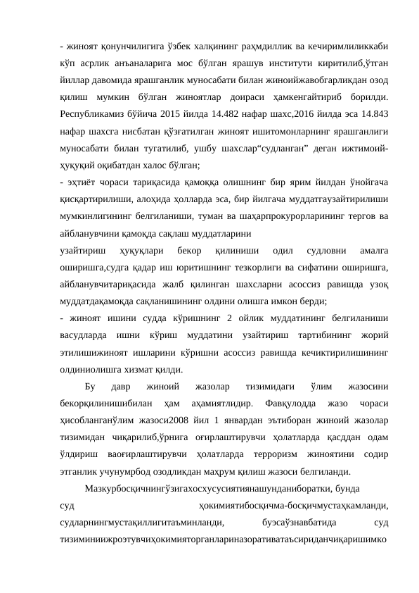 - жиноят қонунчилигига ўзбек халқининг раҳмдиллик ва кечиримлиликкаби
кўп  асрлик  анъаналарига  мос  бўлган  ярашув  институти  киритилиб,ўтган
йиллар давомида ярашганлик муносабати билан жиноийжавобгарликдан озод
қилиш  мумкин  бўлган  жиноятлар  доираси  ҳамкенгайтириб  борилди.
Республикамиз бўйича 2015 йилда 14.482 нафар шахс,2016 йилда эса 14.843
нафар шахсга нисбатан қўзғатилган жиноят ишитомонларнинг ярашганлиги
муносабати билан тугатилиб, ушбу шахслар“судланган” деган ижтимоий-
ҳуқуқий оқибатдан халос бўлган;
- эҳтиёт чораси тариқасида қамоққа олишнинг бир ярим йилдан ўнойгача
қисқартирилиши, алоҳида ҳолларда эса, бир йилгача муддатгаузайтирилиши
мумкинлигининг белгиланиши, туман ва шаҳарпрокурорларининг тергов ва
айбланувчини қамоқда сақлаш муддатларини
узайтириш  ҳуқуқлари  бекор  қилиниши  одил  судловни  амалга
оширишга,судга қадар иш юритишнинг тезкорлиги ва сифатини оширишга,
айбланувчитариқасида  жалб  қилинган  шахсларни  асоссиз  равишда  узоқ
муддатдақамоқда сақланишининг олдини олишга имкон берди;
-  жиноят  ишини  судда  кўришнинг  2  ойлик  муддатининг  белгиланиши
васудларда  ишни  кўриш  муддатини  узайтириш  тартибининг  жорий
этилишижиноят ишларини кўришни асоссиз равишда кечиктирилишининг
олдиниолишга хизмат қилди.
Бу  давр  жиноий  жазолар  тизимидаги  ўлим  жазосини
бекорқилинишибилан  ҳам  аҳамиятлидир.  Фавқулодда  жазо  чораси
ҳисобланганўлим жазоси2008 йил 1 январдан эътиборан жиноий жазолар
тизимидан  чиқарилиб,ўрнига  оғирлаштирувчи  ҳолатларда  қасддан  одам
ўлдириш  ваоғирлаштирувчи  ҳолатларда  терроризм  жиноятини  содир
этганлик учунумрбод озодликдан маҳрум қилиш жазоси белгиланди.
Мазкурбосқичнингўзигахосхусусиятиянашунданиборатки, бунда
суд
 
ҳокимиятибосқичма-босқичмустаҳкамланди,
судларнингмустақиллигитаъминланди,
 
буэсаўзнавбатида
 
суд
тизиминиижроэтувчиҳокимияторганлариназоративатаъсириданчиқаришимко
