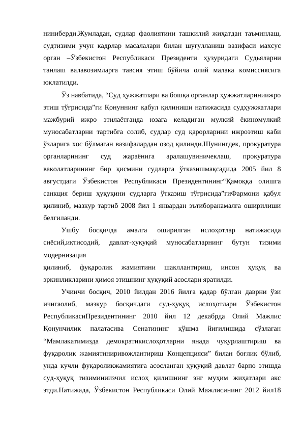 ниниберди.Жумладан, судлар фаолиятини ташкилий жиҳатдан таъминлаш,
судтизими учун кадрлар масалалари билан шуғулланиш вазифаси махсус
орган  –Ўзбекистон  Республикаси  Президенти  ҳузуридаги  Судьяларни
танлаш  валавозимларга  тавсия  этиш  бўйича  олий  малака  комиссиясига
юклатилди.
Ўз навбатида, “Суд ҳужжатлари ва бошқа органлар ҳужжатлариниижро
этиш тўғрисида”ги Қонуннинг қабул қилиниши натижасида судҳужжатлари
мажбурий  ижро  этилаётганда  юзага  келадиган  мулкий  ёкиномулкий
муносабатларни  тартибга  солиб, судлар суд қарорларини ижроэтиш каби
ўзларига хос бўлмаган вазифалардан озод қилинди.Шунингдек, прокуратура
органларининг  суд  жараёнига  аралашувиничеклаш,  прокуратура
ваколатларининг  бир  қисмини  судларга  ўтказишмақсадида  2005  йил  8
августдаги  Ўзбекистон  Республикаси  Президентининг“Қамоққа  олишга
санкция  бериш  ҳуқуқини  судларга  ўтказиш  тўғрисида”гиФармони  қабул
қилиниб, мазкур тартиб 2008 йил 1 январдан эътиборанамалга оширилиши
белгиланди.
Ушбу  босқичда  амалга  оширилган  ислоҳотлар  натижасида
сиёсий,иқтисодий,  давлат-ҳуқуқий  муносабатларнинг  бутун  тизими
модернизация
қилиниб,  фуқаролик  жамиятини  шакллантириш,  инсон  ҳуқуқ  ва
эркинликларини ҳимоя этишнинг ҳуқуқий асослари яратилди.
Учинчи  босқич,  2010  йилдан  2016  йилга  қадар  бўлган  даврни  ўзи
ичигаолиб,  мазкур  босқичдаги  суд-ҳуқуқ  ислоҳотлари  Ўзбекистон
РеспубликасиПрезидентининг  2010  йил  12  декабрда  Олий  Мажлис
Қонунчилик  палатасива  Сенатининг  қўшма  йиғилишида  сўзлаган
“Мамлакатимизда  демократикислоҳотларни  янада  чуқурлаштириш  ва
фуқаролик жамиятиниривожлантириш Концепцияси” билан боғлиқ бўлиб,
унда кучли фуқароликжамиятига асосланган ҳуқуқий давлат барпо этишда
суд-ҳуқуқ  тизиминиизчил  ислоҳ  қилишнинг  энг  муҳим  жиҳатлари  акс
этди.Натижада, Ўзбекистон Республикаси Олий Мажлисининг 2012 йил18
