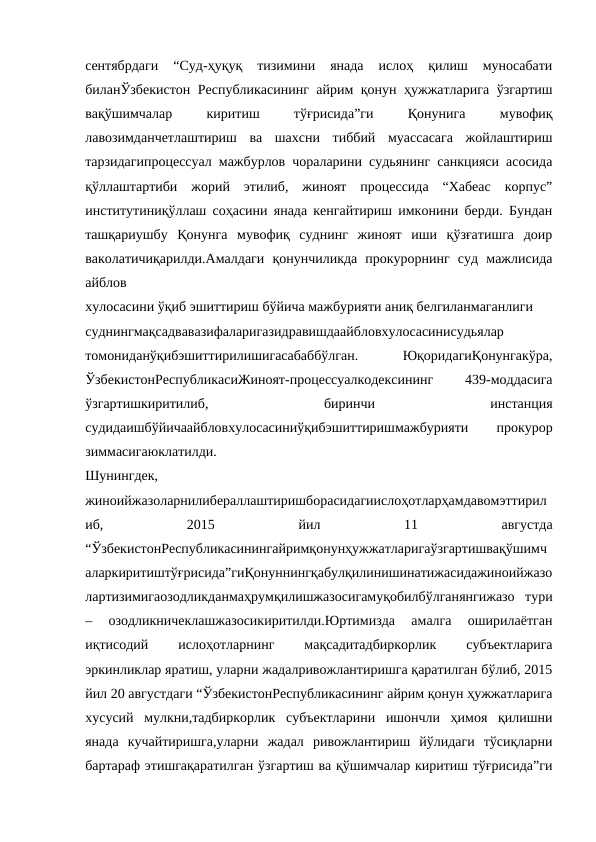 сентябрдаги  “Суд-ҳуқуқ  тизимини  янада  ислоҳ  қилиш  муносабати
биланЎзбекистон Республикасининг айрим қонун ҳужжатларига ўзгартиш
вақўшимчалар
 
киритиш
 
тўғрисида”ги
 
Қонунига
 
мувофиқ
лавозимданчетлаштириш  ва  шахсни  тиббий  муассасага  жойлаштириш
тарзидагипроцессуал мажбурлов чораларини судьянинг санкцияси асосида
қўллаштартиби  жорий  этилиб,  жиноят  процессида  “Хабеас  корпус”
институтиниқўллаш соҳасини янада кенгайтириш имконини берди. Бундан
ташқариушбу  Қонунга  мувофиқ  суднинг  жиноят  иши  қўзғатишга  доир
ваколатичиқарилди.Амалдаги  қонунчиликда  прокурорнинг  суд  мажлисида
айблов
хулосасини ўқиб эшиттириш бўйича мажбурияти аниқ белгиланмаганлиги
суднингмақсадвавазифаларигазидравишдаайбловхулосасинисудьялар
томониданўқибэшиттирилишигасабаббўлган.
 
ЮқоридагиҚонунгакўра,
ЎзбекистонРеспубликасиЖиноят-процессуалкодексининг
 
439-моддасига
ўзгартишкиритилиб,
 
биринчи
 
инстанция
судидаишбўйичаайбловхулосасиниўқибэшиттиришмажбурияти
 
прокурор
зиммасигаюклатилди.
Шунингдек,
жиноийжазоларнилибераллаштиришборасидагиислоҳотларҳамдавомэттирил
иб,
 
2015
 
йил
 
11
 
августда
“ЎзбекистонРеспубликасинингайримқонунҳужжатларигаўзгартишвақўшимч
аларкиритиштўғрисида”гиҚонуннингқабулқилинишинатижасидажиноийжазо
лартизимигаозодликданмаҳрумқилишжазосигамуқобилбўлганянгижазо  тури
–  озодликничеклашжазосикиритилди.Юртимизда  амалга  оширилаётган
иқтисодий
 
ислоҳотларнинг
 
мақсадитадбиркорлик
 
субъектларига
эркинликлар яратиш, уларни жадалривожлантиришга қаратилган бўлиб, 2015
йил 20 августдаги “ЎзбекистонРеспубликасининг айрим қонун ҳужжатларига
хусусий  мулкни,тадбиркорлик  субъектларини  ишончли  ҳимоя  қилишни
янада  кучайтиришга,уларни  жадал  ривожлантириш  йўлидаги  тўсиқларни
бартараф этишгақаратилган ўзгартиш ва қўшимчалар киритиш тўғрисида”ги
