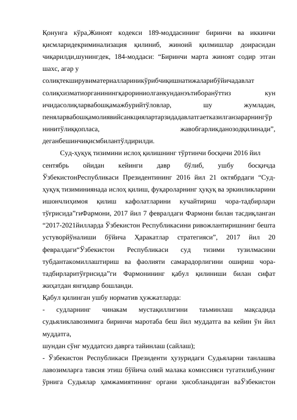 Қонунга  кўра,Жиноят  кодекси  189-моддасининг  биринчи  ва  иккинчи
қисмларидекриминализация  қилиниб,  жиноий  қилмишлар  доирасидан
чиқарилди,шунингдек,  184-моддаси:  “Биринчи  марта  жиноят  содир  этган
шахс, агар у
солиқтекширувиматериаллариникўрибчиқишнатижаларибўйичадавлат
солиқхизматиорганинингқарориниолганкунданэътиборанўттиз
 
кун
ичидасолиқларвабошқамажбурийтўловлар,
 
шу
 
жумладан,
пеняларвабошқамолиявийсанкциялартарзидадавлатгаетказилганзарарнингўр
нинитўлиққопласа,
 
жавобгарликданозодқилинади”,
деганбешинчиқисмбилантўлдирилди.
Суд-ҳуқуқ тизимини ислоҳ қилишнинг тўртинчи босқичи 2016 йил
сентябрь
 
ойидан
 
кейинги
 
давр
 
бўлиб,
 
ушбу
 
босқичда
ЎзбекистонРеспубликаси  Президентининг  2016  йил  21  октябрдаги  “Суд-
ҳуқуқ тизиминиянада ислоҳ қилиш, фуқароларнинг ҳуқуқ ва эркинликларини
ишончлиҳимоя  қилиш  кафолатларини  кучайтириш  чора-тадбирлари
тўғрисида”гиФармони, 2017 йил 7 февралдаги Фармони билан тасдиқланган
“2017-2021йилларда Ўзбекистон Республикасини ривожлантиришнинг бешта
устуворйўналиши  бўйича  Ҳаракатлар  стратегияси”,  2017  йил  20
февралдаги“Ўзбекистон  Республикаси  суд  тизими  тузилмасини
тубдантакомиллаштириш  ва  фаолияти  самарадорлигини  ошириш  чора-
тадбирларитўғрисида”ги  Фармонининг  қабул  қилиниши  билан  сифат
жиҳатдан янгидавр бошланди.
Қабул қилинган ушбу норматив ҳужжатларда:
-  судларнинг  чинакам  мустақиллигини  таъминлаш  мақсадида
судьяликлавозимига биринчи маротаба беш йил муддатга ва кейин ўн йил
муддатга,
шундан сўнг муддатсиз даврга тайинлаш (сайлаш);
- Ўзбекистон Республикаси Президенти ҳузуридаги Судьяларни танлашва
лавозимларга тавсия этиш бўйича олий малака комиссияси тугатилиб,унинг
ўрнига  Судьялар  ҳамжамиятининг  органи  ҳисобланадиган  ваЎзбекистон
