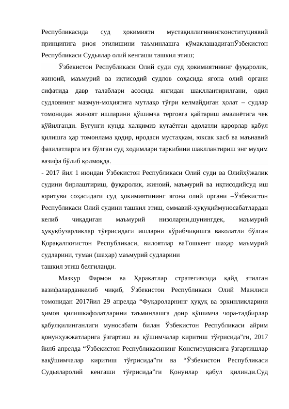 Республикасида  суд  ҳокимияти  мустақиллигинингконституциявий
принципига  риоя  этилишини  таъминлашга  кўмаклашадиганЎзбекистон
Республикаси Судьялар олий кенгаши ташкил этиш;
Ўзбекистон Республикаси Олий суди суд ҳокимиятининг фуқаролик,
жиноий,  маъмурий  ва  иқтисодий  судлов  соҳасида  ягона  олий  органи
сифатида  давр  талаблари  асосида  янгидан  шакллантирилгани,  одил
судловнинг мазмун-моҳиятига мутлақо тўғри келмайдиган ҳолат – судлар
томонидан жиноят ишларини қўшимча терговга қайтариш амалиётига чек
қўйилганди.  Бугунги  кунда  халқимиз  кутаётган  адолатли қарорлар қабул
қилишга ҳар томонлама қодир, иродаси мустаҳкам, юксак касб ва маънавий
фазилатларга эга бўлган суд ходимлари таркибини шакллантириш энг муҳим
вазифа бўлиб қолмоқда. 
- 2017 йил 1 июндан Ўзбекистон Республикаси Олий суди ва Олийхўжалик
судини бирлаштириш, фуқаролик, жиноий, маъмурий ва иқтисодийсуд иш
юритуви  соҳасидаги  суд  ҳокимиятининг  ягона  олий  органи  –Ўзбекистон
Республикаси Олий судини ташкил этиш, оммавий-ҳуқуқиймуносабатлардан
келиб
 
чиқадиган
 
маъмурий
 
низоларни,шунингдек,
 
маъмурий
ҳуқуқбузарликлар  тўғрисидаги  ишларни  кўрибчиқишга  ваколатли  бўлган
Қорақалпоғистон  Республикаси,  вилоятлар  ваТошкент  шаҳар  маъмурий
судларини, туман (шаҳар) маъмурий судларини
ташкил этиш белгиланди.
Мазкур  Фармон  ва  Ҳаракатлар  стратегиясида  қайд  этилган
вазифаларданкелиб  чиқиб,  Ўзбекистон  Республикаси  Олий  Мажлиси
томонидан 2017йил 29 апрелда “Фуқароларнинг ҳуқуқ ва эркинликларини
ҳимоя  қилишкафолатларини  таъминлашга  доир  қўшимча  чора-тадбирлар
қабулқилинганлиги  муносабати  билан  Ўзбекистон  Республикаси  айрим
қонунҳужжатларига ўзгартиш ва қўшимчалар киритиш тўғрисида”ги, 2017
йил6 апрелда “Ўзбекистон Республикасининг Конституциясига ўзгартишлар
вақўшимчалар  киритиш  тўғрисида”ги  ва  “Ўзбекистон  Республикаси
Судьяларолий  кенгаши  тўғрисида”ги  Қонунлар  қабул  қилинди.Суд

