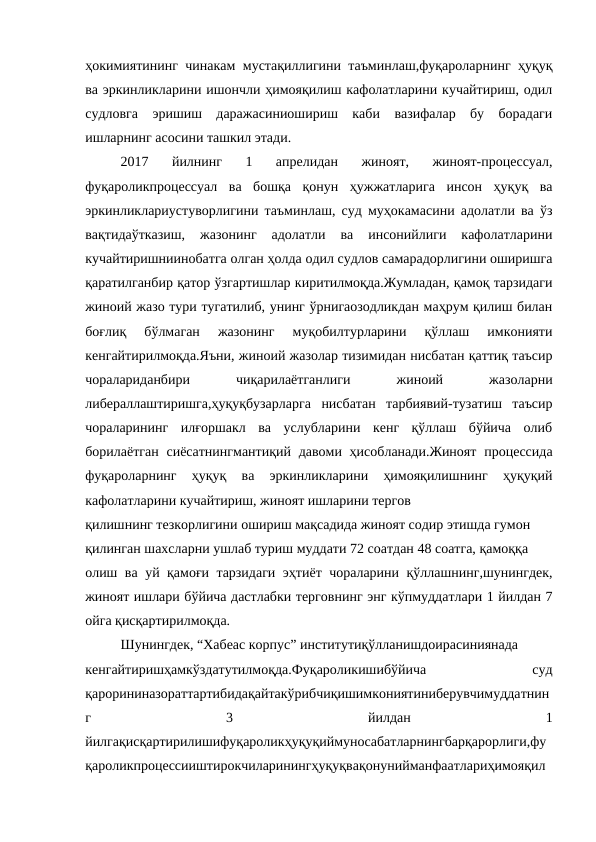 ҳокимиятининг чинакам мустақиллигини таъминлаш,фуқароларнинг ҳуқуқ
ва эркинликларини ишончли ҳимояқилиш кафолатларини кучайтириш, одил
судловга  эришиш  даражасиниошириш  каби  вазифалар  бу  борадаги
ишларнинг асосини ташкил этади.
2017  йилнинг  1  апрелидан  жиноят,  жиноят-процессуал,
фуқароликпроцессуал  ва  бошқа  қонун  ҳужжатларига  инсон  ҳуқуқ  ва
эркинликлариустуворлигини таъминлаш, суд муҳокамасини адолатли ва ўз
вақтидаўтказиш,  жазонинг  адолатли  ва  инсонийлиги  кафолатларини
кучайтиришниинобатга олган ҳолда одил судлов самарадорлигини оширишга
қаратилганбир қатор ўзгартишлар киритилмоқда.Жумладан, қамоқ тарзидаги
жиноий жазо тури тугатилиб, унинг ўрнигаозодликдан маҳрум қилиш билан
боғлиқ  бўлмаган  жазонинг  муқобилтурларини  қўллаш  имконияти
кенгайтирилмоқда.Яъни, жиноий жазолар тизимидан нисбатан қаттиқ таъсир
чоралариданбири
 
чиқарилаётганлиги
 
жиноий
 
жазоларни
либераллаштиришга,ҳуқуқбузарларга  нисбатан  тарбиявий-тузатиш  таъсир
чораларининг  илғоршакл  ва  услубларини  кенг  қўллаш  бўйича  олиб
борилаётган  сиёсатнингмантиқий давоми ҳисобланади.Жиноят  процессида
фуқароларнинг  ҳуқуқ  ва  эркинликларини  ҳимояқилишнинг  ҳуқуқий
кафолатларини кучайтириш, жиноят ишларини тергов
қилишнинг тезкорлигини ошириш мақсадида жиноят содир этишда гумон
қилинган шахсларни ушлаб туриш муддати 72 соатдан 48 соатга, қамоққа
олиш ва уй қамоғи тарзидаги эҳтиёт чораларини қўллашнинг,шунингдек,
жиноят ишлари бўйича дастлабки терговнинг энг кўпмуддатлари 1 йилдан 7
ойга қисқартирилмоқда.
Шунингдек, “Хабеас корпус” институтиқўлланишдоирасиниянада
кенгайтиришҳамкўздатутилмоқда.Фуқароликишибўйича
 
суд
қарорининазораттартибидақайтакўрибчиқишимкониятиниберувчимуддатнин
г
 
3
 
йилдан
 
1
йилгақисқартирилишифуқароликҳуқуқиймуносабатларнингбарқарорлиги,фу
қароликпроцессииштирокчиларинингҳуқуқвақонунийманфаатлариҳимояқил
