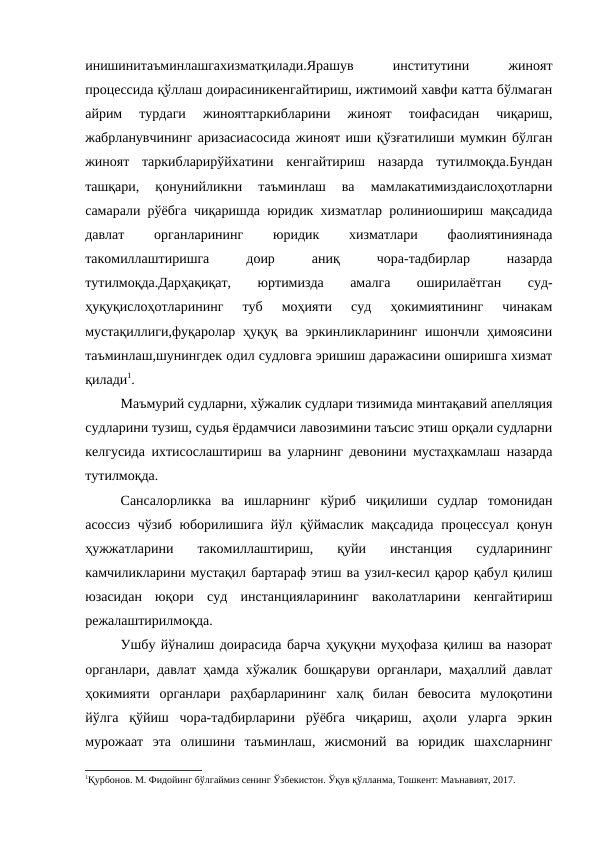 инишинитаъминлашгахизматқилади.Ярашув
 
институтини
 
жиноят
процессида қўллаш доирасиникенгайтириш, ижтимоий хавфи катта бўлмаган
айрим  турдаги  жинояттаркибларини  жиноят  тоифасидан  чиқариш,
жабрланувчининг аризасиасосида жиноят иши қўзғатилиши мумкин бўлган
жиноят  таркибларирўйхатини  кенгайтириш  назарда  тутилмоқда.Бундан
ташқари,  қонунийликни  таъминлаш  ва  мамлакатимиздаислоҳотларни
самарали рўёбга чиқаришда юридик хизматлар ролиниошириш мақсадида
давлат
 
органларининг
 
юридик
 
хизматлари
 
фаолиятиниянада
такомиллаштиришга
 
доир
 
аниқ
 
чора-тадбирлар
 
назарда
тутилмоқда.Дарҳақиқат,
 
юртимизда
 
амалга
 
оширилаётган
 
суд-
ҳуқуқислоҳотларининг  туб  моҳияти  суд  ҳокимиятининг  чинакам
мустақиллиги,фуқаролар ҳуқуқ ва эркинликларининг ишончли ҳимоясини
таъминлаш,шунингдек одил судловга эришиш даражасини оширишга хизмат
қилади1.
Маъмурий судларни, хўжалик судлари тизимида минтақавий апелляция
судларини тузиш, судья ёрдамчиси лавозимини таъсис этиш орқали судларни
келгусида ихтисослаштириш ва уларнинг девонини мустаҳкамлаш назарда
тутилмоқда.
Сансалорликка  ва  ишларнинг  кўриб  чиқилиши  судлар  томонидан
асоссиз чўзиб  юборилишига йўл қўймаслик мақсадида процессуал қонун
ҳужжатларини  такомиллаштириш,  қуйи  инстанция  судларининг
камчиликларини мустақил бартараф этиш ва узил-кесил қарор қабул қилиш
юзасидан  юқори  суд  инстанцияларининг  ваколатларини  кенгайтириш
режалаштирилмоқда.
Ушбу йўналиш доирасида барча ҳуқуқни муҳофаза қилиш ва назорат
органлари, давлат ҳамда хўжалик бошқаруви органлари, маҳаллий давлат
ҳокимияти  органлари  раҳбарларининг  халқ  билан  бевосита  мулоқотини
йўлга  қўйиш  чора-тадбирларини  рўёбга  чиқариш,  аҳоли  уларга  эркин
мурожаат  эта  олишини  таъминлаш,  жисмоний  ва  юридик  шахсларнинг
1Қурбонов. М. Фидойинг бўлгаймиз сенинг Ўзбекистон. Ўқув қўлланма, Тошкент: Маънавият, 2017.
