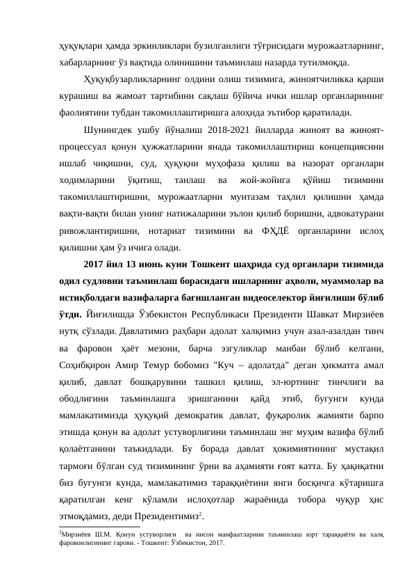 ҳуқуқлари ҳамда эркинликлари бузилганлиги тўғрисидаги мурожаатларнинг,
хабарларнинг ўз вақтида олинишини таъминлаш назарда тутилмоқда.
Ҳуқуқбузарликларнинг олдини олиш тизимига, жиноятчиликка қарши
курашиш ва жамоат тартибини сақлаш бўйича ички ишлар органларининг
фаолиятини тубдан такомиллаштиришга алоҳида эътибор қаратилади.
Шунингдек  ушбу  йўналиш  2018-2021  йилларда  жиноят  ва  жиноят-
процессуал қонун ҳужжатларини янада такомиллаштириш концепциясини
ишлаб  чиқишни,  суд,  ҳуқуқни  муҳофаза  қилиш  ва  назорат  органлари
ходимларини  ўқитиш,  танлаш  ва  жой-жойига  қўйиш  тизимини
такомиллаштиришни,  мурожаатларни  мунтазам  таҳлил  қилишни  ҳамда
вақти-вақти билан унинг натижаларини эълон қилиб боришни, адвокатурани
ривожлантиришни,  нотариат  тизимини  ва  ФҲДЁ  органларини  ислоҳ
қилишни ҳам ўз ичига олади.
2017 йил 13 июнь куни Тошкент шаҳрида суд органлари тизимида
одил судловни таъминлаш борасидаги ишларнинг аҳволи, муаммолар ва
истиқболдаги вазифаларга бағишланган видеоселектор йиғилиши бўлиб
ўтди.  Йиғилишда Ўзбекистон Республикаси Президенти Шавкат Мирзиёев
нутқ сўзлади. Давлатимиз раҳбари адолат халқимиз учун азал-азалдан тинч
ва  фаровон  ҳаёт  мезони,  барча  эзгуликлар  манбаи  бўлиб  келгани,
Соҳибқирон Амир Темур бобомиз "Куч – адолатда" деган ҳикматга амал
қилиб,  давлат  бошқарувини  ташкил  қилиш,  эл-юртнинг  тинчлиги  ва
ободлигини  таъминлашга  эришганини  қайд  этиб,  бугунги  кунда
мамлакатимизда  ҳуқуқий  демократик  давлат,  фуқаролик  жамияти  барпо
этишда қонун ва адолат устуворлигини таъминлаш энг муҳим вазифа бўлиб
қолаётганини  таъкидлади.  Бу  борада  давлат  ҳокимиятининг  мустақил
тармоғи бўлган суд тизимининг ўрни ва аҳамияти ғоят катта. Бу ҳақиқатни
биз бугунги кунда, мамлакатимиз тараққиётини янги босқичга кўтаришга
қаратилган  кенг  кўламли  ислоҳотлар  жараёнида  тобора  чуқур  ҳис
этмоқдамиз, деди Президентимиз2. 
2Мирзиёев  Ш.М.  Қонун  устуворлиги   ва  инсон  манфаатларини  таъминлаш  юрт  тараққиёти  ва  халқ
фаровонлигининг гарови. - Тошкент: Ўзбекистон, 2017.
