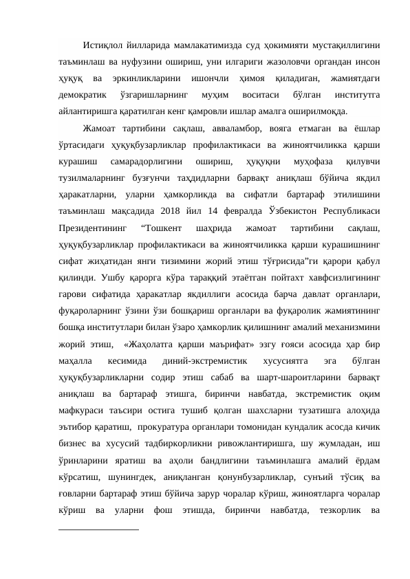 Истиқлол йилларида мамлакатимизда суд ҳокимияти мустақиллигини
таъминлаш ва нуфузини ошириш, уни илгариги жазоловчи органдан инсон
ҳуқуқ  ва  эркинликларини  ишончли  ҳимоя  қиладиган,  жамиятдаги
демократик  ўзгаришларнинг  муҳим  воситаси  бўлган  институтга
айлантиришга қаратилган кенг қамровли ишлар амалга оширилмоқда. 
Жамоат  тартибини  сақлаш,  авваламбор,  вояга  етмаган  ва  ёшлар
ўртасидаги  ҳуқуқбузарликлар  профилактикаси  ва  жиноятчиликка  қарши
курашиш  самарадорлигини  ошириш,  ҳуқуқни  муҳофаза  қилувчи
тузилмаларнинг  бузғунчи  таҳдидларни  барвақт  аниқлаш  бўйича  якдил
ҳаракатларни,  уларни  ҳамкорликда  ва  сифатли  бартараф  этилишини
таъминлаш  мақсадида  2018  йил  14  февралда  Ўзбекистон  Республикаси
Президентининг  “Тошкент  шаҳрида  жамоат  тартибини  сақлаш,
ҳуқуқбузарликлар профилактикаси ва жиноятчиликка қарши курашишнинг
сифат жиҳатидан янги тизимини жорий этиш тўғрисида”ги қарори қабул
қилинди. Ушбу қарорга кўра  тараққий этаётган пойтахт хавфсизлигининг
гарови  сифатида  ҳаракатлар  якдиллиги  асосида  барча  давлат  органлари,
фуқароларнинг ўзини ўзи бошқариш органлари ва фуқаролик жамиятининг
бошқа институтлари билан ўзаро ҳамкорлик қилишнинг амалий механизмини
жорий этиш,  «Жаҳолатга  қарши маърифат» эзгу ғояси асосида ҳар бир
маҳалла  кесимида  диний-экстремистик  хусусиятга  эга  бўлган
ҳуқуқбузарликларни  содир  этиш  сабаб  ва  шарт-шароитларини  барвақт
аниқлаш  ва  бартараф  этишга,  биринчи  навбатда,  экстремистик  оқим
мафкураси  таъсири  остига  тушиб  қолган  шахсларни  тузатишга  алоҳида
эътибор қаратиш,  прокуратура органлари томонидан кундалик асосда кичик
бизнес  ва  хусусий  тадбиркорликни  ривожлантиришга,  шу  жумладан,  иш
ўринларини  яратиш  ва  аҳоли  бандлигини  таъминлашга  амалий  ёрдам
кўрсатиш,  шунингдек,  аниқланган  қонунбузарликлар,  сунъий  тўсиқ  ва
ғовларни бартараф этиш бўйича зарур чоралар кўриш, жиноятларга чоралар
кўриш  ва  уларни  фош  этишда,  биринчи  навбатда,  тезкорлик  ва

