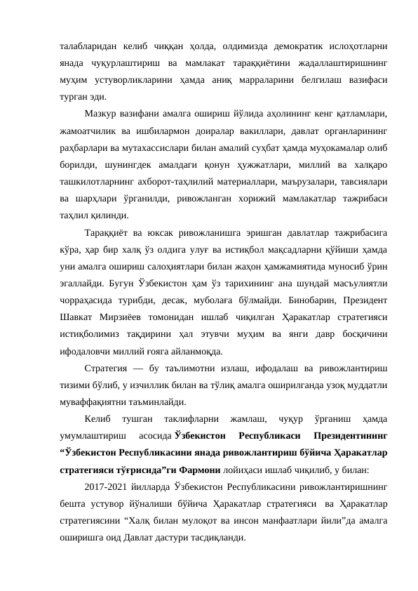 талабларидан  келиб  чиққан  ҳолда,  олдимизда  демократик  ислоҳотларни
янада  чуқурлаштириш  ва  мамлакат  тараққиётини  жадаллаштиришнинг
муҳим  устуворликларини  ҳамда  аниқ  марраларини  белгилаш  вазифаси
турган эди.
Мазкур вазифани амалга ошириш йўлида аҳолининг кенг қатламлари,
жамоатчилик  ва  ишбилармон  доиралар  вакиллари,  давлат  органларининг
раҳбарлари ва мутахассислари билан амалий суҳбат ҳамда муҳокамалар олиб
борилди,  шунингдек  амалдаги  қонун  ҳужжатлари,  миллий  ва  халқаро
ташкилотларнинг ахборот-таҳлилий материаллари, маърузалари, тавсиялари
ва  шарҳлари  ўрганилди,  ривожланган  хорижий  мамлакатлар  тажрибаси
таҳлил қилинди.
Тараққиёт  ва  юксак  ривожланишга  эришган  давлатлар  тажрибасига
кўра, ҳар бир халқ ўз олдига улуғ ва истиқбол мақсадларни қўйиши ҳамда
уни амалга ошириш салоҳиятлари билан жаҳон ҳамжамиятида муносиб ўрин
эгаллайди. Бугун Ўзбекистон ҳам ўз тарихининг ана шундай масъулиятли
чорраҳасида  турибди,  десак,  муболаға  бўлмайди.  Бинобарин,  Президент
Шавкат  Мирзиёев  томонидан  ишлаб  чиқилган  Ҳаракатлар  стратегияси
истиқболимиз  тақдирини  ҳал  этувчи  муҳим  ва  янги  давр  босқичини
ифодаловчи миллий ғояга айланмоқда.
Стратегия  —  бу  таълимотни  излаш,  ифодалаш  ва  ривожлантириш
тизими бўлиб, у изчиллик билан ва тўлиқ амалга оширилганда узоқ муддатли
муваффақиятни таъминлайди.
Келиб  тушган  таклифларни  жамлаш,  чуқур  ўрганиш  ҳамда
умумлаштириш  асосида Ўзбекистон  Республикаси  Президентининг
“Ўзбекистон Республикасини янада ривожлантириш бўйича Ҳаракатлар
стратегияси тўғрисида”ги Фармони лойиҳаси ишлаб чиқилиб, у билан:
2017-2021 йилларда Ўзбекистон Республикасини ривожлантиришнинг
бешта  устувор  йўналиши  бўйича  Ҳаракатлар  стратегияси  ва  Ҳаракатлар
стратегиясини “Халқ билан мулоқот ва инсон манфаатлари йили”да амалга
оширишга оид Давлат дастури тасдиқланди.
