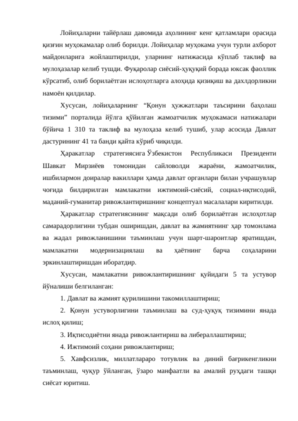 Лойиҳаларни тайёрлаш давомида аҳолининг кенг қатламлари орасида
қизғин муҳокамалар олиб борилди. Лойиҳалар муҳокама учун турли ахборот
майдонларига  жойлаштирилди,  уларнинг  натижасида  кўплаб  таклиф  ва
мулоҳазалар келиб тушди. Фуқаролар сиёсий-ҳуқуқий борада юксак фаоллик
кўрсатиб, олиб борилаётган ислоҳотларга алоҳида қизиқиш ва дахлдорликни
намоён қилдилар.
Хусусан,  лойиҳаларнинг  “Қонун  ҳужжатлари  таъсирини  баҳолаш
тизими” порталида йўлга қўйилган жамоатчилик муҳокамаси натижалари
бўйича 1 310 та таклиф ва мулоҳаза келиб тушиб, улар асосида Давлат
дастурининг 41 та банди қайта кўриб чиқилди.
Ҳаракатлар  стратегиясига Ўзбекистон  Республикаси  Президенти
Шавкат  Мирзиёев  томонидан  сайловолди  жараёни,  жамоатчилик,
ишбилармон доиралар вакиллари ҳамда давлат органлари билан учрашувлар
чоғида  билдирилган  мамлакатни  ижтимоий-сиёсий,  социал-иқтисодий,
маданий-гуманитар ривожлантиришнинг концептуал масалалари киритилди.
Ҳаракатлар  стратегиясининг  мақсади  олиб  борилаётган  ислоҳотлар
самарадорлигини тубдан оширишдан, давлат ва жамиятнинг ҳар томонлама
ва  жадал  ривожланишини  таъминлаш  учун  шарт-шароитлар  яратишдан,
мамлакатни  модернизациялаш  ва  ҳаётнинг  барча  соҳаларини
эркинлаштиришдан иборатдир.
Хусусан,  мамлакатни  ривожлантиришнинг  қуйидаги  5  та  устувор
йўналиши белгиланган:
1. Давлат ва жамият қурилишини такомиллаштириш;
2.  Қонун  устуворлигини  таъминлаш  ва  суд-ҳуқуқ  тизимини  янада
ислоҳ қилиш;
3. Иқтисодиётни янада ривожлантириш ва либераллаштириш;
4. Ижтимоий соҳани ривожлантириш;
5.  Хавфсизлик,  миллатлараро  тотувлик  ва  диний  бағрикенгликни
таъминлаш,  чуқур  ўйланган,  ўзаро  манфаатли  ва  амалий  руҳдаги  ташқи
сиёсат юритиш.
