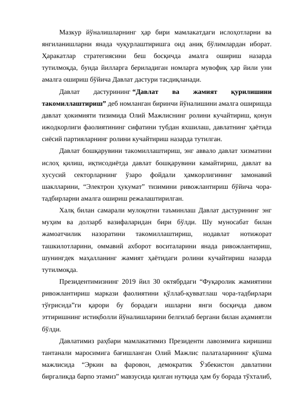 Мазкур  йўналишларнинг  ҳар  бири  мамлакатдаги  ислоҳотларни  ва
янгиланишларни  янада  чуқурлаштиришга  оид  аниқ  бўлимлардан  иборат.
Ҳаракатлар  стратегиясини  беш  босқичда  амалга  ошириш  назарда
тутилмоқда, бунда йилларга бериладиган номларга мувофиқ ҳар йили уни
амалга ошириш бўйича Давлат дастури тасдиқланади.
Давлат
 
дастурининг “Давлат
 
ва
 
жамият
 
қурилишини
такомиллаштириш” деб номланган биринчи йўналишини амалга оширишда
давлат ҳокимияти тизимида Олий Мажлиснинг ролини кучайтириш, қонун
ижодкорлиги фаолиятининг сифатини тубдан яхшилаш, давлатнинг ҳаётида
сиёсий партияларнинг ролини кучайтириш назарда тутилган.
Давлат бошқарувини такомиллаштириш, энг аввало давлат хизматини
ислоҳ  қилиш,  иқтисодиётда  давлат  бошқарувини  камайтириш,  давлат  ва
хусусий  секторларнинг  ўзаро  фойдали  ҳамкорлигининг  замонавий
шаклларини, “Электрон ҳукумат” тизимини ривожлантириш бўйича чора-
тадбирларни амалга ошириш режалаштирилган.
Халқ билан самарали мулоқотни таъминлаш Давлат дастурининг энг
муҳим  ва  долзарб  вазифаларидан  бири  бўлди.  Шу  муносабат  билан
жамоатчилик  назоратини  такомиллаштириш,  нодавлат  нотижорат
ташкилотларини,  оммавий  ахборот  воситаларини  янада  ривожлантириш,
шунингдек  маҳалланинг  жамият  ҳаётидаги  ролини  кучайтириш  назарда
тутилмоқда.
Президентимизнинг 2019 йил 30 октябрдаги “Фуқаролик жамиятини
ривожлантириш  маркази  фаолиятини  қўллаб-қувватлаш  чора-тадбирлари
тўғрисида”ги  қарори  бу  борадаги  ишларни  янги  босқичда  давом
эттиришнинг истиқболли йўналишларини белгилаб бергани билан аҳамиятли
бўлди.
Давлатимиз раҳбари мамлакатимиз Президенти лавозимига киришиш
тантанали маросимига бағишланган Олий Мажлис палаталарининг қўшма
мажлисида  “Эркин  ва  фаровон,  демократик  Ўзбекистон  давлатини
биргаликда барпо этамиз” мавзусида қилган нутқида ҳам бу борада тўхталиб,
