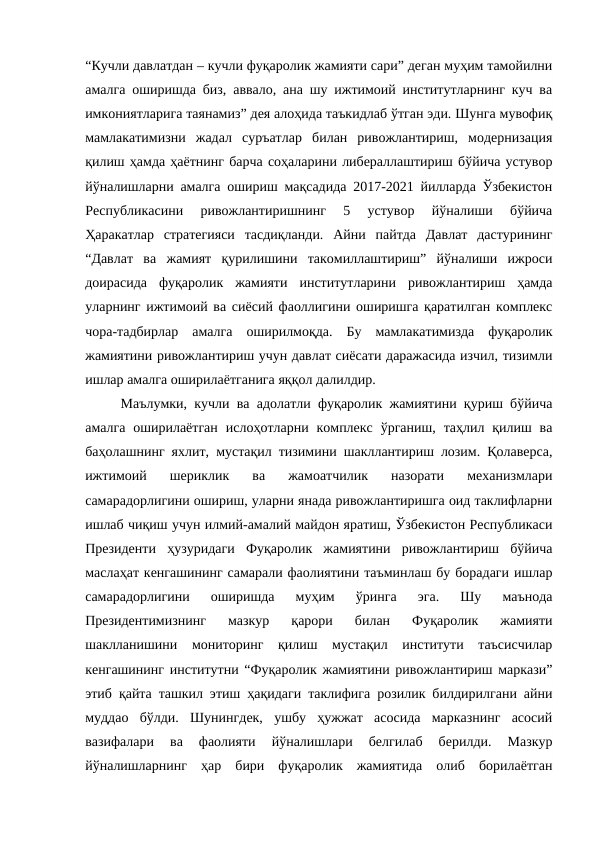 “Кучли давлатдан – кучли фуқаролик жамияти сари” деган муҳим тамойилни
амалга оширишда биз, аввало, ана шу ижтимоий институтларнинг куч ва
имкониятларига таянамиз” дея алоҳида таъкидлаб ўтган эди. Шунга мувофиқ
мамлакатимизни  жадал  суръатлар  билан  ривожлантириш,  модернизация
қилиш ҳамда ҳаётнинг барча соҳаларини либераллаштириш бўйича устувор
йўналишларни амалга ошириш мақсадида 2017-2021 йилларда Ўзбекистон
Республикасини  ривожлантиришнинг  5  устувор  йўналиши  бўйича
Ҳаракатлар  стратегияси  тасдиқланди.  Айни  пайтда  Давлат  дастурининг
“Давлат  ва  жамият  қурилишини  такомиллаштириш”  йўналиши  ижроси
доирасида  фуқаролик  жамияти  институтларини  ривожлантириш  ҳамда
уларнинг ижтимоий ва сиёсий фаоллигини оширишга қаратилган комплекс
чора-тадбирлар  амалга  оширилмоқда.  Бу  мамлакатимизда  фуқаролик
жамиятини ривожлантириш учун давлат сиёсати даражасида изчил, тизимли
ишлар амалга оширилаётганига яққол далилдир.
Маълумки, кучли ва адолатли фуқаролик жамиятини қуриш бўйича
амалга  оширилаётган  ислоҳотларни комплекс  ўрганиш,  таҳлил қилиш ва
баҳолашнинг яхлит, мустақил тизимини шакллантириш лозим. Қолаверса,
ижтимоий  шериклик  ва  жамоатчилик  назорати  механизмлари
самарадорлигини ошириш, уларни янада ривожлантиришга оид таклифларни
ишлаб чиқиш учун илмий-амалий майдон яратиш, Ўзбекистон Республикаси
Президенти  ҳузуридаги  Фуқаролик  жамиятини  ривожлантириш  бўйича
маслаҳат кенгашининг самарали фаолиятини таъминлаш бу борадаги ишлар
самарадорлигини  оширишда  муҳим  ўринга  эга.  Шу  маънода
Президентимизнинг  мазкур  қарори  билан  Фуқаролик  жамияти
шаклланишини  мониторинг  қилиш  мустақил  институти  таъсисчилар
кенгашининг институтни “Фуқаролик жамиятини ривожлантириш маркази”
этиб қайта ташкил этиш ҳақидаги таклифига розилик билдирилгани айни
муддао  бўлди.  Шунингдек,  ушбу  ҳужжат  асосида  марказнинг  асосий
вазифалари  ва  фаолияти  йўналишлари  белгилаб  берилди.  Мазкур
йўналишларнинг  ҳар  бири  фуқаролик  жамиятида  олиб  борилаётган
