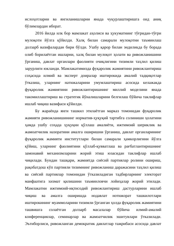 ислоҳотларни  ва  янгиланишларни  янада  чуқурлаштиришга  оид  аниқ
бўлимлардан иборат.
2016 йилда илк бор мамлакат аҳолиси ва ҳукуматнинг тўғридан-тўғри
мулоқоти  йўлга  қўйилди.  Халқ  билан  самарали  мулоқотни  таъминлаш
долзарб вазифалардан бири бўлди. Ушбу қарор билан эндиликда бу борада
олиб борилаётган ишларни, халқ билан мулоқот ҳолати ва ривожланишини
ўрганиш, давлат  органлари фаолияти очиқлигини  тизимли таҳлил қилиш
зарурлиги юкланди. Мамлакатимизда фуқаролик жамиятини ривожлантириш
соҳасида  илмий  ва  эксперт  доиралар  иштирокида  амалий  тадқиқотлар
ўтказиш,  уларнинг  натижаларини  умумлаштириш  асосида  келажакда
фуқаролик  жамиятини  ривожлантиришнинг  миллий  моделини  янада
такомиллаштириш ва стратегик йўналишларини белгилаш бўйича таклифлар
ишлаб чиқиш вазифаси қўйилди.
Бу  жараёнда  янги  ташкил этилаётган  марказ  томонидан  фуқаролик
жамияти ривожланишининг норматив-ҳуқуқий тартибга солиниши ҳолатини
ҳамда  ушбу  соҳада  ҳуқуқни  қўллаш  амалиёти,  ижтимоий  шериклик  ва
жамоатчилик назоратини амалга оширишни ўрганиш, давлат органларининг
фуқаролик  жамияти  институтлари  билан  самарали  ҳамкорлигини  йўлга
қўйиш,  уларнинг  фаолиятини  қўллаб-қувватлаш  ва  рағбатлантиришнинг
замонавий  механизмларини  жорий  этиш  юзасидан  таклифлар  ишлаб
чиқилади. Бундан ташқари, жамиятда сиёсий партиялар ролини ошириш,
рақобатдош кўп партияли тизимнинг ривожланиш даражасини таҳлил қилиш
ва  сиёсий  партиялар  томонидан  ўтказиладиган  тадбирларнинг  электорат
манфаатига  хизмат  қилишини  таъминловчи  лойиҳалар  жорий  этилади.
Мамлакатни  ижтимоий-иқтисодий  ривожлантириш  дастурларини  ишлаб
чиқиш  ва  амалга  оширишда  нодавлат  нотижорат  ташкилотлари
иштирокининг муаммоларини тизимли ўрганган ҳолда фуқаролик жамиятини
ташвишга  солаётган  долзарб  масалалар  бўйича  илмий-амалий
конференциялар,  семинарлар  ва  жамоатчилик  эшитувлари  ўтказилади.
Эътиборлиси, ривожланган демократик давлатлар тажрибаси асосида давлат
