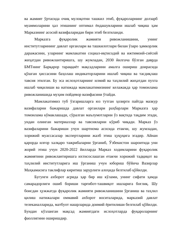 ва жамият ўртасида очиқ мулоқотни ташкил этиб, фуқароларнинг долзарб
муаммоларини  ҳал этишнинг  оптимал ёндашувларини  ишлаб  чиқиш  ҳам
Марказнинг асосий вазифаларидан бири этиб белгиланди.
Марказга
 
фуқаролик
 
жамияти
 
ривожланишини,
 
унинг
институтларининг давлат органлари ва ташкилотлари билан ўзаро ҳамкорлик
даражасини, уларнинг мамлакатни социал-иқтисодий ва ижтимоий-сиёсий
жиҳатдан  ривожлантиришга,  шу  жумладан,  2030  йилгача  бўлган  даврда
БМТнинг  Барқарор  тараққиёт  мақсадларини  амалга  ошириш  доирасида
қўшган ҳиссасини баҳолаш индикаторларини ишлаб чиқиш ва тасдиқлаш
тавсия этилган. Бу эса ислоҳотларнинг илмий ва таҳлилий жиҳатдан пухта
ишлаб чиқилиши ва натижада мамлакатимизнинг келажакда ҳар томонлама
ривожланишида муҳим пойдевор вазифасини ўтайди.
Мамлакатимиз  туб  ўзгаришларга  юз  тутган  ҳозирги  пайтда  мазкур
вазифаларни  бажаришда  давлат  органлари  раҳбарлари  Марказга  ҳар
томонлама кўмаклашади, сўралган маълумотларни ўз вақтида тақдим этади,
ундан  олинган  материаллар  ва  тавсияларни  кўриб  чиқади.  Марказ  ўз
вазифаларини  бажариши  учун  шартнома  асосида  етакчи,  шу  жумладан,
хорижий  муассасалар  экспертларини  жалб  этиш  ҳуқуқига  эгадир.  Айнан
қарорда илғор халқаро тажрибаларни ўрганиб, Ўзбекистон шароитида уни
жорий  этиш  учун  2020-2022  йилларда  Марказ  ходимларини  фуқаролик
жамиятини ривожлантиришга ихтисослашган етакчи хорижий тадқиқот ва
таҳлилий  институтларига  иш  ўрганиш  учун  юбориш  бўйича  Вазирлар
Маҳкамасига таклифлар киритиш зарурлиги алоҳида белгилаб қўйилди.
Бугунги  ахборот  асрида  ҳар  бир  иш  кўлами,  унинг  сифати  ҳамда
самарадорлиги  ошиб  бориши  тарғибот-ташвиқот  ишларига  боғлиқ.  Шу
боисдан ҳужжатда фуқаролик жамияти ривожланишини ўрганиш ва таҳлил
қилиш  натижалари  оммавий  ахборот  воситаларида,  марказий  давлат
телеканалларида, матбуот нашрларида доимий ёритилиши белгилаб қўйилди.
Бундан  кўзланган  мақсад  жамиятдаги  ислоҳотларда  фуқароларнинг
фаоллигини оширишдир.
