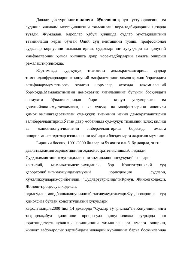 Давлат  дастурининг иккинчи  йўналиши қонун  устуворлигини  ва
суднинг  чинакам  мустақиллигини  таъминлаш  чора-тадбирларини  назарда
тутади.  Жумладан,  қарорлар  қабул  қилишда  судлар  мустақиллигини
таъминлаши  керак  бўлган  Олий  суд  кенгашини  тузиш,  профессионал
судьялар  корпусини  шакллантириш,  судьяларнинг  ҳуқуқлари  ва  қонуний
манфаатларини  ҳимоя  қилишга  доир  чора-тадбирларни  амалга  ошириш
режалаштирилмоқда.
Юртимизда  суд-ҳуқуқ  тизимини  демократлаштириш,  судлар
томониданфуқароларнинг қонуний манфаатларини ҳимоя қилиш борасидаги
вазифаларумумэътироф  этилган  нормалар  асосида  такомиллашиб
бормоқда.Мамлакатимизни  демократик  янгилашнинг  бугунги  босқичдаги
энгмуҳим  йўналишларидан  бири  –  қонун  устуворлиги  ва
қонунийликнимустаҳкамлаш,  шахс  ҳуқуқи  ва  манфаатларини  ишончли
ҳимоя  қилишгақаратилган  суд-ҳуқуқ  тизимини  изчил  демократлаштириш
валибераллаштириш.Ўтган давр мобайнида суд-ҳуқуқ тизимини ислоҳ қилиш
ва
 
жиноятқонунчилигини
 
либераллаштириш
 
борасида
 
амалга
оширилганислоҳотлар изчиллигини қуйидаги босқичларга ажратиш мумкин:
Биринчи босқич, 1991-2000 йилларни ўз ичига олиб, бу даврда, янги
давлатважамиятбарпоэтишнингоқилонастратегиясиишлабчиқилди.
Судҳокимиятинингмустақиллигинитаъминлашнингҳуқуқийасослари
яратилиб,
 
мамлакатимизтарихидаилк
 
бор
 
Конституциявий
 
суд
қарортопиб,янгимазмундагиумумий
 
юрисдикция
 
судлари,
хўжаликсудларижорийэтилди.  “Судлартўғрисида”гиҚонун,  Жинояткодекси,
Жиноят-процессуалкодекси,
одилсудловгаоидбошқақонунчиликбазасивужудгакелди.Фуқароларнинг  суд
ҳимоясига бўлган конституциявий ҳуқуқлари
кафолатланди.2000 йил 14 декабрда “Судлар тў .рисида”ги Қонуннинг янги
таҳрирдақабул  қилиниши  процессуал  қонунчиликка  судларда  иш
юритишдатортишувчилик  принципини  таъминлаш  ва  амалга  ошириш,
жиноят вафуқаролик тартибидаги ишларни кўришнинг барча босқичларида
