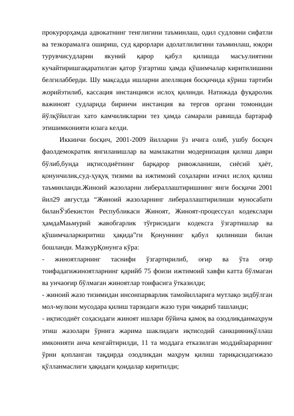 прокурорҳамда адвокатнинг тенглигини таъминлаш, одил судловни сифатли
ва тезкорамалга ошириш, суд қарорлари адолатлилигини таъминлаш, юқори
турувчисудларни  якуний  қарор  қабул  қилишда  масъулиятини
кучайтиришгақаратилган қатор ўзгартиш ҳамда қўшимчалар киритилишини
белгилабберди. Шу мақсадда ишларни апелляция босқичида кўриш тартиби
жорийэтилиб, кассация инстанцияси ислоҳ қилинди. Натижада фуқаролик
важиноят  судларида  биринчи  инстанция  ва  тергов  органи  томонидан
йўлқўйилган  хато  камчиликларни  тез  ҳамда  самарали  равишда  бартараф
этишимконияти юзага келди.
Иккинчи  босқич,  2001-2009  йилларни  ўз  ичига  олиб,  ушбу  босқич
фаолдемократик янгиланишлар ва мамлакатни модернизация қилиш даври
бўлиб,бунда  иқтисодиётнинг  барқарор  ривожланиши,  сиёсий  ҳаёт,
қонунчилик,суд-ҳуқуқ тизими ва ижтимоий соҳаларни изчил ислоҳ қилиш
таъминланди.Жиноий жазоларни либераллаштиришнинг янги босқичи 2001
йил29  августда  “Жиноий  жазоларнинг  либераллаштирилиши  муносабати
биланЎзбекистон  Республикаси  Жиноят,  Жиноят-процессуал  кодекслари
ҳамдаМаьмурий  жавобгарлик  тўғрисидаги  кодексга  ўзгартишлар  ва
қўшимчаларкиритиш  ҳақида”ги  Қонуннинг  қабул  қилиниши  билан
бошланди. МазкурҚонунга кўра:
-  жиноятларнинг  таснифи  ўзгартирилиб,  оғир  ва  ўта  оғир
тоифадагижиноятларнинг қарийб 75 фоизи ижтимоий хавфи катта бўлмаган
ва унчаоғир бўлмаган жиноятлар тоифасига ўтказилди;
- жиноий жазо тизимидан инсонпарварлик тамойилларига мутлақо зидбўлган
мол-мулкни мусодара қилиш тарзидаги жазо тури чиқариб ташланди;
- иқтисодиёт соҳасидаги жиноят ишлари бўйича қамоқ ва озодликданмаҳрум
этиш  жазолари  ўрнига  жарима  шаклидаги  иқтисодий  санкцияниқўллаш
имконияти анча кенгайтирилди, 11 та моддага етказилган моддийзарарнинг
ўрни  қопланган  тақдирда  озодликдан  маҳрум  қилиш  тариқасидагижазо
қўлланмаслиги ҳақидаги қоидалар киритилди;
