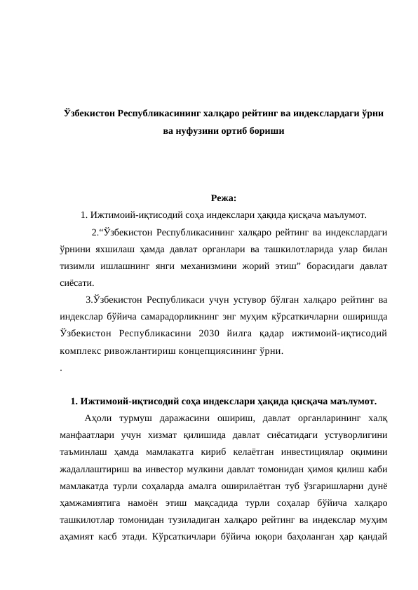 Ўзбекистон Республикасининг халқаро рейтинг ва индекслардаги ўрни
ва нуфузини ортиб бориши
Режа:
1. Ижтимоий-иқтисодий соҳа индекслари ҳақида қисқача маълумот.
        2.“Ўзбекистон Республикасининг халқаро рейтинг ва индекслардаги
ўрнини яхшилаш ҳамда давлат органлари ва ташкилотларида улар билан
тизимли  ишлашнинг  янги  механизмини  жорий  этиш”  борасидаги  давлат
сиёсати.
      3.Ўзбекистон Республикаси учун устувор бўлган халқаро рейтинг ва
индекслар бўйича самарадорликнинг энг муҳим кўрсаткичларни оширишда
Ўзбекистон  Республикасини  2030  йилга  қадар  ижтимоий-иқтисодий
комплекс ривожлантириш концепциясининг ўрни.
. 
1. Ижтимоий-иқтисодий соҳа индекслари ҳақида қисқача маълумот.
Аҳоли  турмуш  даражасини  ошириш,  давлат  органларининг  халқ
манфаатлари  учун  хизмат  қилишида  давлат  сиёсатидаги  устуворлигини
таъминлаш  ҳамда  мамлакатга  кириб  келаётган  инвестициялар  оқимини
жадаллаштириш ва инвестор мулкини давлат томонидан ҳимоя қилиш каби
мамлакатда турли соҳаларда амалга оширилаётган туб ўзгаришларни дунё
ҳамжамиятига  намоён  этиш  мақсадида  турли  соҳалар  бўйича  халқаро
ташкилотлар томонидан тузиладиган халқаро рейтинг ва индекслар муҳим
аҳамият касб этади. Кўрсаткичлари бўйича юқори баҳоланган ҳар қандай
