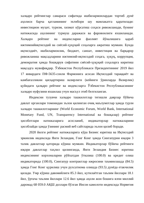 халқаро  рейтинглар  самараси  сифатида  ишбилармонлардан  тортиб  дунё
аҳолиси  барча  қатламининг  эътибори  шу  мамлакатга  қаратилади:
инвестицион муҳит, туризм, хизмат кўрсатиш соҳаси ривожланади, бунинг
натижасида  аҳолининг  турмуш  даражаси  ва  фаровонлиги  яхшиланади.
Халқаро  рейтинг  ва  индексларни  фаолият  йўналишига  қараб
ижтимоийиқтисодий ва сиёсий-ҳуқуқий соҳаларга ажратиш мумкин. Бунда
иқтисодиёт,  ишбилармонлик,  бюджет,  саноат,  инвестиция  ва  барқарор
ривожланиш мақсадларини ижтимоий-иқтисодий соҳага, ҳуқуқ, коррупция,
демократия ҳамда бошқарув сифатини сиёсий-ҳуқуқий соҳаларга киритиш
мақсадга мувофиқдир. Ўзбекистон Республикаси Президентининг 2019 йил
17  январдаги  ПФ-5635-сонли  Фармонига  асосан  Иқтисодий  тараққиёт  ва
камбағалликни  қисқартириш  вазирлиги  (кейинги  ўринларда  Вазирлик)
қуйидаги  ҳалқаро  рейтинг  ва  индексларга  Ўзбекистон  Республикасининг
халқаро нуфузини яхшилаш учун масъул этиб белгиланган.
Индексни  тузувчи  халқаро  ташкилотлар  тегишли  даврлар  бўйича
давлат органлари томонидан эълон қилинган очиқ маълумотлар ҳамда турли
халқаро ташкилотларнинг (World Economic Forum, World Bank, International
Monetary  Fund,  UN,  Transparency  International  ва  бошқалар)  рейтинг
ҳисоботлари  натижаларига  асосланиб,  индикаторлар  натижаларини
ҳисоблайди ҳамда ўзининг расмий веб сайтларида эълон қилиб боради.
2020 йилги рейтинг натижаларига кўра Бизнес юритиш ва Иқтисодий
эркинлик индексида Янги Зеландия, Гонг Конг ҳамда Сингапурни юқори 3
талик давлатлар қаторида кўриш мумкин. Индикаторлар бўйича рейтинги
юқори  давлатлар  таҳлил  қилинганда,  Янги  Зеландия  Бизнес  юритиш
индексининг  корхоналарни  рўйхатдан  ўтказиш  (100.0)  ва  кредит  олиш
индикаторида (100.0), Сингапур контрактлар ижросини таъминлашда (84.5)
ҳамда Гонг Конг қурилиш учун рухсатнома олишда (93.5) дунёда етакчилик
қилади. Умр кўриш давомийлиги 85.3 йил, кутилаётган таълим йиллари 18.1
йил, ўртача таълим йиллари 12.6 йил ҳамда аҳоли жон бошига ялпи миллий
даромад 68 059.0 АҚШ доллари бўлган Инсон камолоти индексида Норвегия

