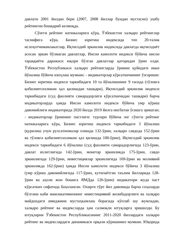 давлати  2001  йилдан  бери  (2007,  2008  йиллар  бундан  мустасно)  ушбу
рейтингни бошқариб келмоқда.
Сўнгги рейтинг натижаларига кўра, Ўзбекистон халқаро рейтинглар
таснифига  кўра,  Бизнес  юритиш  индексида  топ  20-талик
ислоҳотчимамлакатлар, Иқтисодий эркинлик индексида давлатда иқтисодиёт
асосан эркин бўлмаган давлатлар, Инсон камолоти индекси бўйича инсон
тараққиёти  даражаси  юқори  бўлган  давлатлар  қаторидан  ўрин  олди.
Ўзбекистон  Республикаси  халқаро  рейтингларда  ўрнини  қуйидаги  икки
йўналиш бўйича изоҳлаш мумкин: - индикаторлар кўрсаткичининг ўзгариши:
Бизнес юритиш индекси таркибидаги 10 та йўналишнинг 9 тасида (тўловга
қобилиятсизликни ҳал қилишдан ташқари), Иқтисодий эркинлик индекси
таркибидаги (суд фаолияти самарадорлиги кўрсаткичидан ташқари) барча
индикаторларда  ҳамда  Инсон  камолоти  индекси  бўйича  умр  кўриш
давомийлиги индикаторида 2020 йилда 2019 йилга нисбатан ўсишга эришган;
-  индикаторлар  ўрнининг  пастлиги:  турлари  бўйича  энг  сўнгги  рейтинг
натижаларига  кўра,  Бизнес  юритиш  индекси  таркибидаги  3  йўналиш
(қурилиш учун рухсатномалар олишда 132-ўрин, халқаро савдода 152-ўрин
ва тўловга қобилиятсизликни ҳал қилишда 100-ўрин), Иқтисодий эркинлик
индекси таркибидаги 6 йўналиш (суд фаолияти самарадорлигида 123-ўрин,
давлат  яхлитлигида  142-ўрин,  монетар  эркинликда  175-ўрин,  савдо
эркинлигида 129-ўрин, инвестициялар эркинлигида 169-ўрин ва молиявий
эркинликда 162-ўрин) ҳамда Инсон камолоти индекси бўйича 3 йўналиш
(умр кўриш давомийлигида 117-ўрин, кутилаётган таълим йилларида 128-
ўрин  ва  аҳоли  жон  бошига  ЯМДда  126-ўрин)  индикатори  жуда  паст
кўрсаткич сифатида баҳоланган. Охирги тўрт йил давомида барча соҳаларда
бўлгани каби мамлакатимизнинг инвестициявий жозибадорлиги ва халқаро
майдондаги  имиджини  мустаҳкамлаш  борасида  кўплаб  шу  жумладан,
халқаро  рейтинг  ва  индексларда  ҳам  салмоқли  ютуқларга  эришилди.  Бу
ютуқларни  Ўзбекистон  Республикасининг  2011-2020  йиллардаги  халқаро
рейтинг ва индекслардаги динамикаси орқали кўришимиз мумкин. Юқорида
