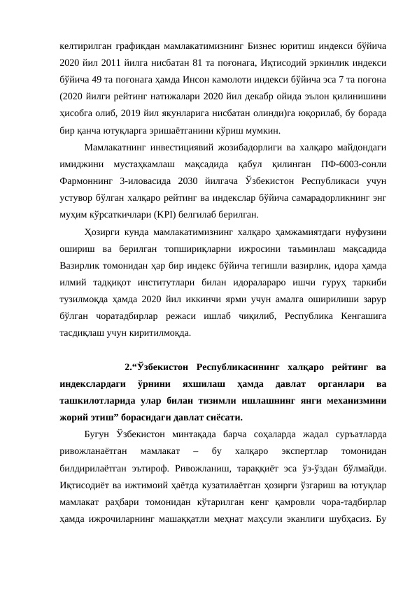 келтирилган графикдан мамлакатимизнинг Бизнес юритиш индекси бўйича
2020 йил 2011 йилга нисбатан 81 та поғонага, Иқтисодий эркинлик индекси
бўйича 49 та поғонага ҳамда Инсон камолоти индекси бўйича эса 7 та поғона
(2020 йилги рейтинг натижалари 2020 йил декабр ойида эълон қилинишини
ҳисобга олиб, 2019 йил якунларига нисбатан олинди)га юқорилаб, бу борада
бир қанча ютуқларга эришаётганини кўриш мумкин.
Мамлакатнинг инвестициявий жозибадорлиги ва халқаро майдондаги
имиджини  мустаҳкамлаш  мақсадида  қабул  қилинган  ПФ-6003-сонли
Фармоннинг  3-иловасида  2030  йилгача  Ўзбекистон  Республикаси  учун
устувор бўлган халқаро рейтинг ва индекслар бўйича самарадорликнинг энг
муҳим кўрсаткичлари (KPI) белгилаб берилган.
Ҳозирги кунда мамлакатимизнинг халқаро ҳамжамиятдаги нуфузини
ошириш  ва  берилган  топшириқларни  ижросини  таъминлаш  мақсадида
Вазирлик томонидан ҳар бир индекс бўйича тегишли вазирлик, идора ҳамда
илмий  тадқиқот  институтлари  билан  идоралараро  ишчи  гуруҳ  таркиби
тузилмоқда ҳамда 2020 йил иккинчи ярми учун амалга оширилиши зарур
бўлган  чоратадбирлар  режаси  ишлаб  чиқилиб,  Республика  Кенгашига
тасдиқлаш учун киритилмоқда.
 
       2.“Ўзбекистон  Республикасининг  халқаро  рейтинг  ва
индекслардаги  ўрнини  яхшилаш  ҳамда  давлат  органлари  ва
ташкилотларида улар билан тизимли ишлашнинг янги механизмини
жорий этиш” борасидаги давлат сиёсати.
Бугун  Ўзбекистон  минтақада  барча  соҳаларда  жадал  суръатларда
ривожланаётган  мамлакат  –  бу  халқаро  экспертлар  томонидан
билдирилаётган  эътироф.  Ривожланиш,  тараққиёт  эса  ўз-ўздан  бўлмайди.
Иқтисодиёт ва ижтимоий ҳаётда кузатилаётган ҳозирги ўзгариш ва ютуқлар
мамлакат  раҳбари  томонидан  кўтарилган  кенг  қамровли  чора-тадбирлар
ҳамда ижрочиларнинг машаққатли меҳнат маҳсули эканлиги шубҳасиз. Бу
