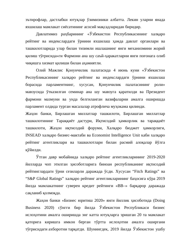 эътирофлар, дастлабки ютуқлар ўзимизники албатта. Лекин уларни янада
яхшилаш мамлакат сиёсатининг асосий мақсадларидан биридир.
Давлатимиз  раҳбарининг  «Ўзбекистон  Республикасининг  халқаро
рейтинг  ва  индекслардаги  ўрнини  яхшилаш  ҳамда  давлат  органлари  ва
ташкилотларида улар билан тизимли ишлашнинг янги механизмини жорий
қилиш тўғрисида»ги Фармони ана шу саъй-ҳаракатларни янги поғонага олиб
чиқишга хизмат қилиши билан аҳамиятли.
Олий  Мажлис  Қонунчилик  палатасида  4  июнь  куни  «Ўзбекистон
Республикасининг  халқаро  рейтинг  ва  индекслардаги  ўрнини  яхшилаш
борасида  парламентнинг,  хусусан,  Қонунчилик  палатасининг  роли»
мавзусида  ўтказилган  семинар  ана  шу  мавзуга  қаратилди  ва  Президент
фармони  мазмуни  ва  унда  белгиланган  вазифаларни  амалга  оширишда
парламент олдида турган масалалар атрофлича муҳокама қилинди.
Жаҳон  банки,  Бирлашган  миллатлар  ташкилоти,  Бирлашган  миллатлар
ташкилотининг  Тараққиёт  дастури,  Иқтисодий  ҳамкорлик  ва  тараққиёт
ташкилоти,  Жаҳон  иқтисодий  форуми,  Халқаро  бюджет  ҳамкорлиги,
INSEAD халқаро бизнес-мактаби ва Economist Intelligence Unit каби халқаро
рейтинг  агентликлари  ва  ташкилотлари  билан  расмий  алоқалар  йўлга
қўйилди.
Ўтган давр мобайнида халқаро рейтинг агентликларининг 2019-2020
йилларда  чоп  этилган  ҳисоботларига  биноан  республиканинг  иқтисодий
рейтинглардаги ўрни сезиларли даражада ўсди. Хусусан “Fitch Ratings” ва
“S&P Global Ratings” халқаро рейтинг агентликларининг баҳосига кўра 2019
йилда  мамлакатнинг  суверен  кредит  рейтинги  «BB–»  барқарор  даражада
сақланиб қолмоқда.
Жаҳон банки «Бизнес юритиш 2020» янги йиллик ҳисоботида (Doing
Business  2020)  сўнгги  бир  йилда  Ўзбекистон  Республикаси  бизнес
ислоҳотини амалга оширишда энг катта ютуқларга эришган 20 та мамлакат
қаторига  киришга  имкон  берган  тўртта  ислоҳотни  амалга  оширгани
тўғрисидаги ахборотни тарқатди. Шунингдек, 2019 йилда Ўзбекистон ушбу
