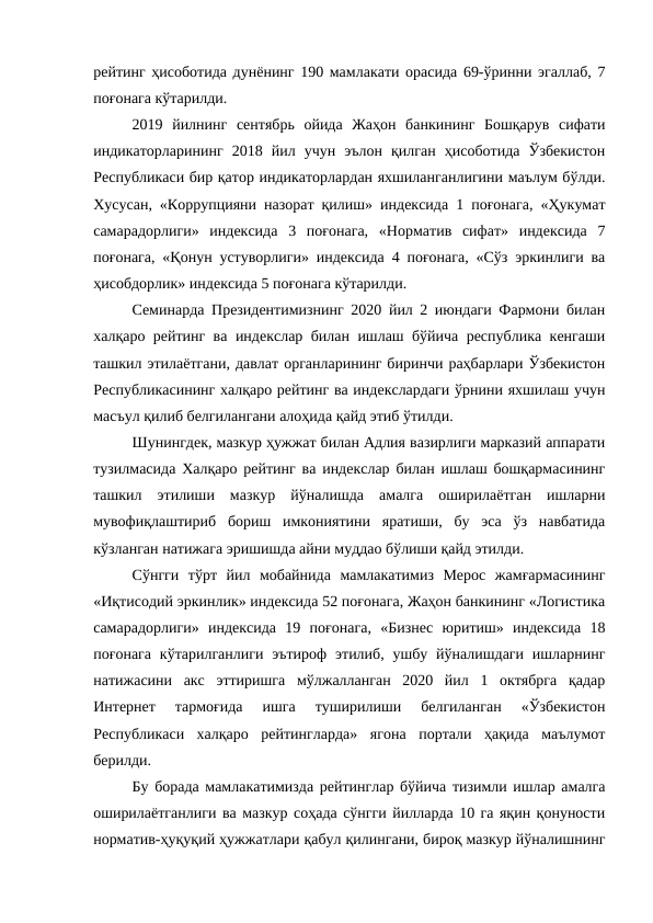 рейтинг ҳисоботида дунёнинг 190 мамлакати орасида 69-ўринни эгаллаб, 7
поғонага кўтарилди.
2019  йилнинг  сентябрь  ойида  Жаҳон  банкининг  Бошқарув  сифати
индикаторларининг  2018  йил  учун  эълон  қилган  ҳисоботида  Ўзбекистон
Республикаси бир қатор индикаторлардан яхшиланганлигини маълум бўлди.
Хусусан, «Коррупцияни назорат қилиш» индексида 1 поғонага, «Ҳукумат
самарадорлиги»  индексида  3  поғонага,  «Норматив  сифат»  индексида  7
поғонага, «Қонун устуворлиги» индексида 4 поғонага, «Сўз эркинлиги ва
ҳисобдорлик» индексида 5 поғонага кўтарилди.
Семинарда Президентимизнинг 2020 йил 2 июндаги Фармони билан
халқаро рейтинг ва индекслар билан ишлаш бўйича республика кенгаши
ташкил этилаётгани, давлат органларининг биринчи раҳбарлари Ўзбекистон
Республикасининг халқаро рейтинг ва индекслардаги ўрнини яхшилаш учун
масъул қилиб белгилангани алоҳида қайд этиб ўтилди.
Шунингдек, мазкур ҳужжат билан Адлия вазирлиги марказий аппарати
тузилмасида Халқаро рейтинг ва индекслар билан ишлаш бошқармасининг
ташкил  этилиши  мазкур  йўналишда  амалга  оширилаётган  ишларни
мувофиқлаштириб  бориш  имкониятини  яратиши,  бу  эса  ўз  навбатида
кўзланган натижага эришишда айни муддао бўлиши қайд этилди.
Сўнгги  тўрт  йил  мобайнида  мамлакатимиз  Мерос  жамғармасининг
«Иқтисодий эркинлик» индексида 52 поғонага, Жаҳон банкининг «Логистика
самарадорлиги»  индексида  19  поғонага,  «Бизнес  юритиш»  индексида  18
поғонага  кўтарилганлиги  эътироф  этилиб, ушбу  йўналишдаги  ишларнинг
натижасини  акс  эттиришга  мўлжалланган  2020  йил  1  октябрга  қадар
Интернет  тармоғида  ишга  туширилиши  белгиланган  «Ўзбекистон
Республикаси  халқаро  рейтингларда»  ягона  портали  ҳақида  маълумот
берилди.
Бу борада мамлакатимизда рейтинглар бўйича тизимли ишлар амалга
оширилаётганлиги ва мазкур соҳада сўнгги йилларда 10 га яқин қонуности
норматив-ҳуқуқий ҳужжатлари қабул қилингани, бироқ мазкур йўналишнинг
