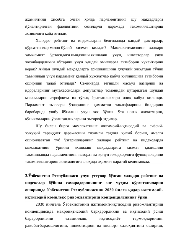 аҳамиятини  ҳисобга  олган  ҳолда  парламентнинг  шу  мақсадларга
йўналтирилган  фаолиятини  сезиларли  даражада  такомиллаштириш
лозимлиги қайд этилди.
Халқаро  рейтинг  ва  индексларни  белгилашда  қандай  факторлар,
кўрсатгичлар мезон бўлиб  хизмат  қилади?  Мамлакатимизнинг  халқаро
ҳамжамият  ўртасидаги имиджини яхшилаш  учун,  инвесторлар  учун
жозибадорликни  кўтариш учун  қандай  омилларга  эътиборни  кучайтириш
керак? Айнан шундай мақсадларга эришилишини ҳуқуқий жиҳатдан тўлиқ
таъминлаш учун парламент қандай ҳужжатлар қабул қилинишига эътиборни
ошириши  талаб  этилади?  Семинарда  тегишли  масъул  вазирлик  ва
идораларнинг  мутахассислари  депутатлар  томонидан  кўтарилган  шундай
масалаларни  атрофлича  ва  тўлиқ  ёритганликлари  илиқ  қабул  қилинди.
Парламент  аъзолари  ўзларининг  қимматли  таклифларини  билдириш
баробарида  ушбу  йўналиш  учун  хос  бўлган  ўта  нозик  жиҳатларни,
кўникмаларни ўрганганликларини эътироф этдилар.
Шу  билан  бирга  мамлакатнинг  ижтимоий-иқтисодий  ва  сиёсий-
ҳуқуқий  тараққиёт  даражасини  тизимли  таҳлил  қилиб  бориш,  амалга
оширилаётган  туб  ўзгаришларнинг  халқаро  рейтинг  ва  индексларда
мамлакатнинг  ўрнини  яхшилаш  мақсадларига  хизмат  қилишини
таъминлашда парламентнинг назорат ва қонун ижодкорлиги функцияларини
такомиллаштириш лозимлигига алоҳида аҳамият қаратиб келинмоқда. 
3.Ўзбекистон  Республикаси  учун  устувор бўлган  халқаро  рейтинг  ва
индекслар  бўйича  самарадорликнинг  энг  муҳим  кўрсаткичларни
оширишда Ўзбекистон Республикасини 2030 йилга қадар ижтимоий-
иқтисодий комплекс ривожлантириш концепциясининг ўрни.
2030 йилгача Ўзбекистонни ижтимоий-иқтисодий ривожлантириш
концепциясида  макроиқтисодий  барқарорликни  ва  иқтисодий  ўсиш
барарорлигини
 
таъминлаш,
 
иқтисодиёт
 
тармоқларининг
рақобатбардошлигини,  инвестицион  ва  экспорт  салоҳиятини  ошириш,
