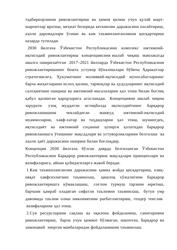 тадбиркорликни  ривожлантириш  ва  ҳимоя  қилиш  учун  қулай  шарт-
шароитлар яратиш, меҳнат бозорида кескинлик даражасини пасайтириш,
аҳоли  даромадлари  ўсиши  ва  кам  таъминланганликни  қисқартириш
назарда тутилади.   
  2030  йилгача  Ўзбекистон  Республикасини  комплекс  ижтимоий-
иқтисодий  ривожлантириш  концепциясини ишлаб  чиқиш  мамлакатда
амалга оширилаётган  2017–2021 йилларда Ўзбекистон Республикасини
ривожлантиришнинг  бешта  устувор  йўналишлари  бўйича  Ҳаракатлар
стратегиясига,  Ҳукуматнинг  молиявий-иқтисодий  муносабатларнинг
барча жиҳатларини ислоҳ қилиш, тармоқлар ва ҳудудларнинг иқтисодий
салоҳиятини ошириш ва ижтимоий масалаларни ҳал этиш билан боғлиқ
қабул  қилинган  қарорларига  асосланади.  Концепцияни  ишлаб  чиқиш
зарурати  
узоқ  муддатли  истиқболда  иқтисодиётнинг  барқарор
ривожланишини
 
чеклайдиган
 
мавжуд
 
ижтимоий-иқтисодий
муаммоларни,  хавф-хатар  ва  таҳдидларни  ҳал  этиш,  шунингдек,
иқтисодиёт  ва  ижтимоий  соҳанинг  ҳозирги  ҳолатидан  барқарор
ривожланишга ўтишнинг мақсадлари ва устуворликларини белгилаш  ва
аҳоли ҳаёт даражасини ошириш билан боғлиқдир.  
Концепция  2030  йилгача  бўлган  даврда  белгиланган  Ўзбекистон
Республикасини Барқарор ривожлантириш мақсадлари принциплари ва
вазифаларига, айнан қуйидагиларга жавоб беради:
 1.Кам таъминланганлик даражасини ҳамма жойда қисқартириш, озиқ-
овқат  хавфсизлигини  таъминлаш,  
қишлоқ  хўжалигини  барқарор
ривожлантиришга  кўмаклашиш,  соғлом  турмуш  тарзини  юритиш,
барчани  қамраб  оладиган  сифатли  таълимни  таъминлаш,  бутун  умр
давомида таълим олиш имкониятини рағбатлантириш, гендер тенглик 
 вазифаларини ҳал этиш.
 2.Сув  ресурсларини  сақлаш  ва  оқилона  фойдаланиш,  санитарияни
ривожлантириш,  барча учун қиммат бўлмаган, ишончли, барқарор ва
замонавий  энергия манбаларидан фойдаланишни таъминлаш.
